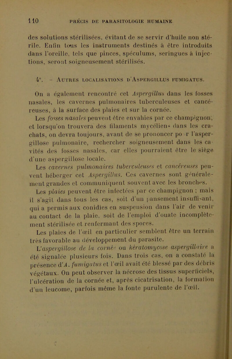 des solutions stérilisées, évitant de se servir d’huile non sté- rile. Enlin toiis les instruments destinés à être introduits dans l’oreille, tels que pinces, spéculums, seringues à injec- tions, seront soigneusement stérilisés. 4°. - Autres loc.\lis.\tions d’Aspergiulus eumigatus. On a également rencontré cet Aspergillus dans les fosses nasales, les cavernes pulmonaires tuberculeuses et cancé- reuses, à la surface des plaies et sur la cornée. Les fo'isea nasalfs peuvent être envahies par ce champignon, et lorsqu’on trouvera des lilameuts mycélien- dans les cra- chats, on devra toujours, avant de se prononcer po r l’asper- gillose pulmonaire, rechercher soigneusement dans les ca- vités des fosses nasales, car elles pourraient être le siège d’une aspergillose locale. Les cavernes pulmonaires tuberculeuses et cancéreuses peu- vent héberger cet Aspergillus. Ces cavernes sont générale- ment grandes et communiquent souvent avec les bronches. Les plaies peuvent être infectées par ce champignon ; mais il s’agit dans tous les cas, soit d’un pansement insulli'ant, qui a permis aux conidies eu suspension dans l’air de venir au contact de la plaie, soit de l’emploi d’ouate incomplète- ment stérilisée et renfermant des spores. Les plaies de l’œil en particulier semblent être un terrain très favorable au développement du parasite. L'aspergillose de la corné ou kératomycose aspergillaire a été signalée plusieurs fois. Dans trois cas, on a constaté la présence d’^. funiigulvs et l’œil avait été blessé par des débris végétaux. On peut observer la nécrose des tissus superliciels, l’ulcération de la cornée et, après cicatrisation, la formalion d’un leucome, parfois même la fonte purulente de l’œil.