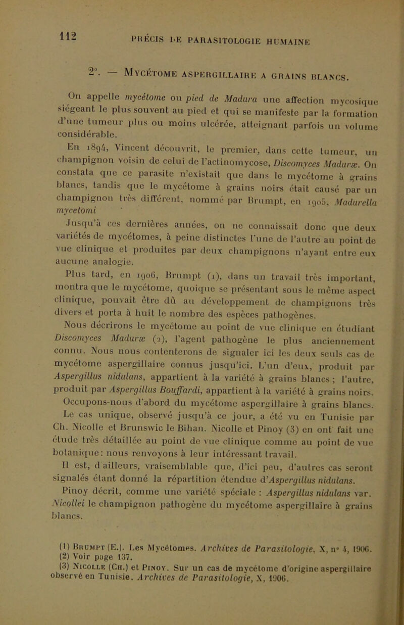 2. — MyCÉTOME ASPERGILLAIRE A GRAINS RLANCS. Oti appelle mycélome on pied de Madura une affection mycosique •siégeant le plus souvent au pied et qui se manifeste par la formation d’une tumeur plus ou moins ulcérée, atteignant parfois un volume considérable. En i8g/i, Vincent découvrit, le premier, dans cette tumeur, un champignon voisin de celui de ractinomycose, Z)(scomrces Madaræ. Ou constata que ce parasite n’existait que dans le mycétomc à grains blancs, tandis que le mycétome à grains noirs était causé par un champignon très différeid, nommé par lirumpt, en ujoü, Madarella mycetonii Jusqu à ces dernières années, on no connaissait donc que deux variétés de mycétomes, à peine distinctes fune de l’autre au point de vue clinique et produites par deux champignons n’ayant entre eux aucune analogie. Plus tard, en ujoü, Urnmpt (i), dans un travail très important, montra que le mycétome, quoique se présentant sous le mémo aspect clinique, pouvait être dû au développement de champignons très divers et porta à huit le nombre des espèces pathogènes. Nous décrirons le mycétome au point de vue clinicpio en étudiant Discomyces Madurse (a), 1 agent pathogène le plus anciennement connu. Nous nous contenterons de signaler ici les deux .seuls cas de mycétome aspergillaire connus jusqu’ici. L’un d’eux, produit par Aspergillus uidulans, appartient à la variété à grains blancs ; l’autre, produit par Aspergillus Bouffardi, appartient à la variété à grains noirs. Occupons-nous d abord du myxetome aspergillaire à grains blancs. Le cas unique, observé jusqu’à ce jour, a été vu on Tunisie par Ch. Nicolle et iJrunswic le IJihan. Nicolle et Pinoy (3) en ont fait une étude très détaillée au point de vue clinique comme au point de vue botanique: nous renvoyons à leur intéressant travail. 11 est, d ailleurs, vraisemblable que, d’ici peu, d’antres cas seront signalés étant donné la répartition étendue d’Aspergillus nidulans. Pinoy décrit, comme une variété spéciale: Aspergillus nidulans \ar. Nicollei le champignon pathogène du mycétome aspergillaire à grains blancs. (1) Bhumi't (E.). Les Mycétomes. Archives de l’arasilologie, X, n* i, I90G. (2) Voir page 137. (3) Nicolle (Ch.) et Pinoy. Sur un cas de mycélome d'origine aspergillaire observé en Tunisie. Archives de Parasitologie, X, PJ06.
