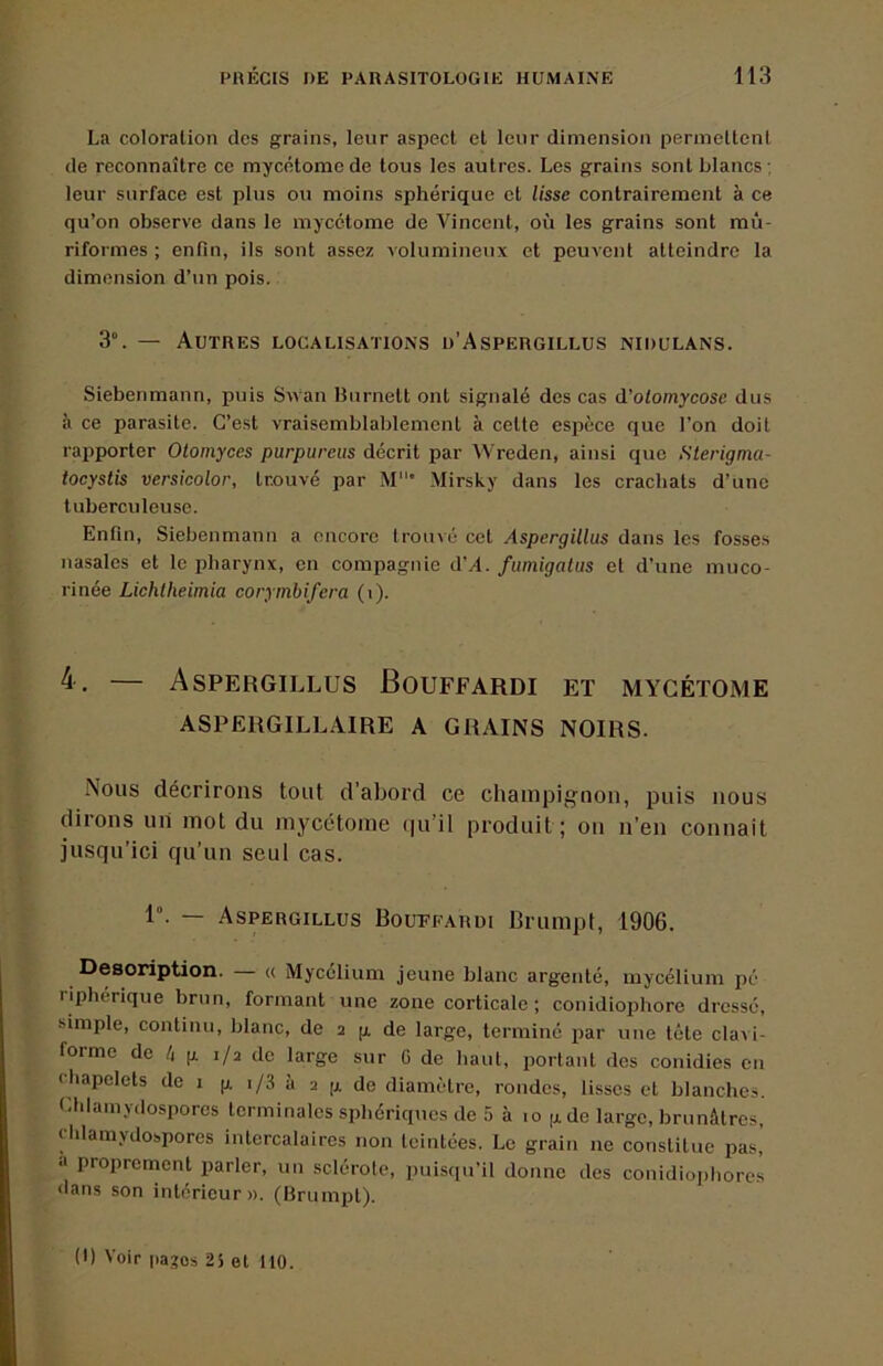 La coloration des grains, leur aspect et leur dimension permettent de reconnaître ce mycétoraede tous les autres. Les grains sont blancs ; leur surface est plus ou moins sphérique et lisse contrairement à ce qu’on observe dans le inycétome de Vincent, où les grains sont mù- riformes ; enfin, ils sont assez volumineux et peuvent atteindre la dimension d’un pois. 3°. — Autres localisations o’Aspergillus nidulans. Siebenmann, puis Swan Bnrnett ont signalé des cas d’olomycose dus à ce parasite. C’est vraisemblablement à cette espèce que l’on doit rapporter Olomyces purpureiis décrit par Wreden, ainsi que Sterigma- tocystis versicolor, trouvé par M’ Mirsky dans les crachats d’une tuberculeuse. Enfin, Siebenmann a encore trouvé cet Aspergillus dans les fosses nasales et le pharynx, en compagnie d’A. fumigatus et d’une muco- rinée Lichtheimia corymbifera (i). — Aspergillus Bouffardi et mycétome ASPERGILLAIRE A GRAINS NOIRS. x\ous décrirons tout d'abord ce champignon, puis nous dirons un mot du mycétome (pi’il produit; ou n’en connait jusqu’ici qu’un seul cas. 1°. — Aspergillus Boupfardi Brumpf, 1906. Description. — « Mycélium jeune blanc argenté, mycélium pé riphérique brun, formant une zone corticale; conidiophore dressé, simple, continu, blanc, de a g de large, terminé par une tête clavi- forme de 4 g i/a de large sur G de haut, portant des conidies en chapelets de i g i/3 à a g de diamètre, rondes, lisses et blanches. Chlamydospores terminales sphériques de 5 à lo gde large, brunâtres, chlamydospores intercalaires non teintées. Le grain ne constitue pas,’ a proprement parler, un sclérote, puisqu’il donne des conidiophorcs dans son intérieur». (Brumpt). (I) Voir pages 25 et 110.