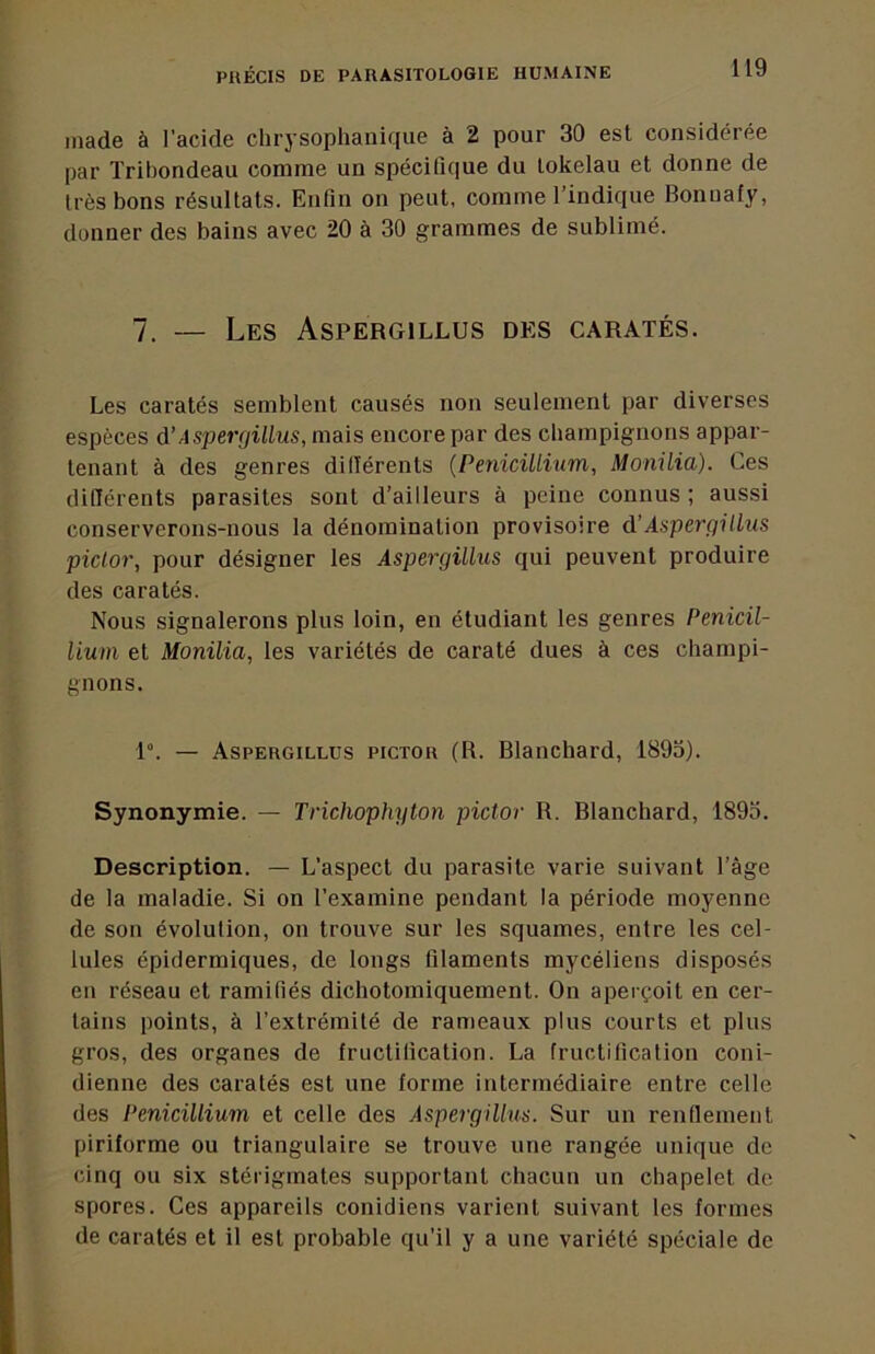 Iliade à l’acide chrysoplianique à 2 pour 30 est considérée par Tribondeau comme un spécifique du lokelau et donne de très bons résultats. Enfin on peut, comme l’indique Bonuafy, donner des bains avec 20 à 30 grammes de sublimé. 7. — Les Aspergillus des caratés. Les caratés semblent causés non seulement par diverses espèces à’Aspergillus, mais encore par des champignons appar- tenant à des genres dillérents {Pénicillium, Monilia). Ces différents parasites sont d’ailleurs à peine connus; aussi conserverons-nous la dénomination provisoire d’Aspergillus piclor, pour désigner les Aspergillus qui peuvent produire des caratés. Nous signalerons plus loin, en étudiant les genres Pénicil- lium et Monilia, les variétés de caraté dues à ces champi- gnons. 1°. — Aspergillus pictor (R. Blanchard, 1895). Synonymie. — Trichophyton pictor R. Blanchard, 1895. Description. — L’aspect du parasite varie suivant l’âge de la maladie. Si on l’examine pendant la période moyenne de son évolution, on trouve sur les squames, entre les cel- lules épidermiques, de longs filaments mycéliens disposés en réseau et ramifiés dichotomiquement. On aperçoit en cer- tains points, à l’extrémité de rameaux plus courts et plus gros, des organes de fructification. La fructification coni- dienne des caratés est une forme intermédiaire entre celle des Pénicillium et celle des Aspergillus. Sur un renflement piriforme ou triangulaire se trouve une rangée unique de cinq ou six stérigrnates supportant chacun un chapelet de spores. Ces appareils conidiens varient suivant les formes de caratés et il est probable qu’il y a une variété spéciale de