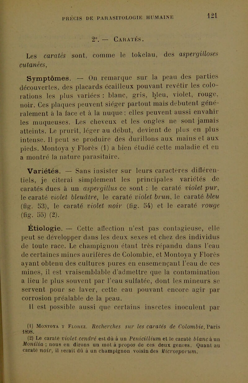 2“. — Cahatés. Les caratés sont, comme le tokélau, des asperyülosea cutanées, Symptômes. — üii remarque sur la peau des parties découvertes, des placards écailleux pouvant revêtir les colo- rations les plus variées : blanc, gris, bleu, violet, rouge, noir. Ces plaques peuvent siéger partout mais débutent géné- ralement à la lace et à la nuque; elles peuvent aussi envahir les muqueuses. Les cheveux et les ongles ne sont jamais atteints. Le prurit, léger au début, devient de plus en plus intense. 11 peut se produire des durillons aux mains et aux pieds. Montoya y Florès (1) a bien étudié cette maladie et en a montré la nature parasitaire. Variétés. — Sans insister sur leurs caractères dilïéren- tiels, je citerai simplement les principales variétés de caratés dues à un aspergiUus ce sont : le caraté violet pur, le caraté violet bleuâtre, le caraté violet brun, le caraté bleu (fig. 53), le caraté violet noir (lig. 54) et le caraté rouge (fig. 55) (2). Étiologie. — Celte alTcclion n’est pas contagieuse, elle peut se développer dans les deux sexes et chez des individus de toute race. Le champignon étant très répandu dans l’eau de certaines mines aurifères de Colombie, et Montoya y Florès ayant obtenu des cultures pures en ensemençant l’eau de ces mines, il est vraisemblable d’admettre que la contamination a lieu le plus souvent par l’eau sulfatée, dont les mineurs se servent pour se laver, cette eau pouvant encore agir par corrosion préalable de la peau. H est possible aussi que certains insectes inoculent par (1) Montoya y Flouez. Recherches sur les caratés de Colombie, V&ris 18'J8. (2) Le caralé violet cendré esldù à un Pénicillium el le caraté blancàim Monilia ; nous en dirons un mol à propos de ces deux genres. Quant au caralé noir, il serait dû à un champignon voisin des Uicrosporum.