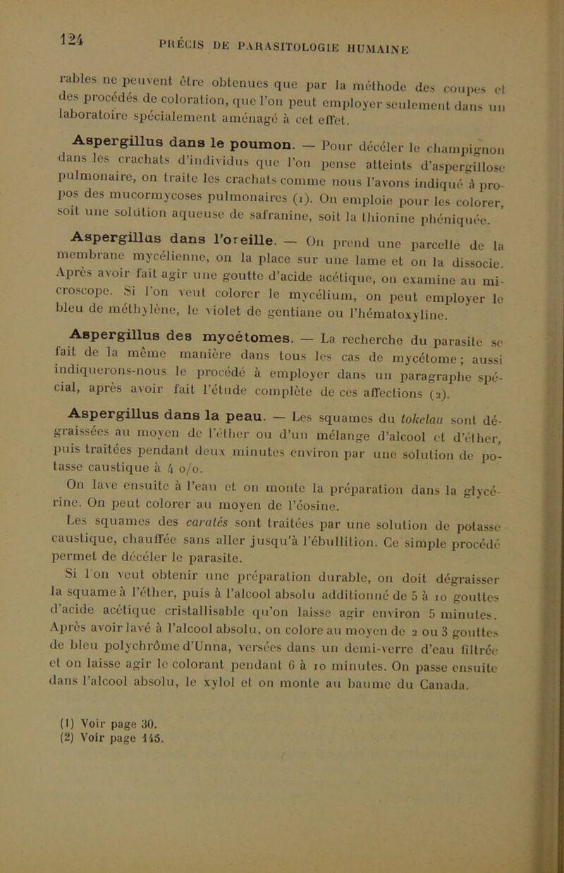 râbles ne peuvent être obtenues que par la méthode des coui)es et des procédés de coloration, que fou peut employer seulement dans un laboratoire spécialement aménage à cet elTet. Aspergillus dans le poumon. - Pour décéler le champignon dans les crachats d’individus que l’on pense atteints d’aspergillose pulmonaire, on traite les crachats comme nous l’avons indiqué à pro- pos des mucormycoses pulmonaires (.). On emploie pour les colorer, soit une solution aqueuse de salranine, soit la Ihionine phéniquée. Aspergillus dans l’oreille. — On prend une parcelle de la membrane mycélienne, on la place sur une lame et on la dissocie. Apres avoir lait agir une goutte d’acide acétique, on examine au mi- croscope. Si l’on veut colorer le mycélium, on peut employer le bleu de méthjlène, le violet de gentiane ou l’hématoxyline. Aspergillus des myoétomes. — La recherche du parasite se fait de la même manière dans tous les cas de mycétome ; aussi indiquerons-nous le procédé à employer dans un paragraphe spé- cial, après avoir lait l’étude complète de ces alTections (a). Aspergillus dans la peau. — Les squames du lokelau sont dé- graissées au moyen de l’ether ou d’un mélange d’alcool et d’élher, puis traitées pendant deux minutes environ par une solulion de po- tasse caustique à é o/o. On lave ensuite à l’eau et on monte la préparation dans la glycé- rine. On peut colorer au moyen de l’éosine. Les squames des caratés sont traitées par une solulion de potasse caustique, chaiilTée sans aller jusqu'à rébullilion. Ce simple procédé permet de décéler le parasite. Si 1 on veut obtenir une préparation durable, ou doit dégraisser la squame a I elher, puis à 1 alcool absolu addiliouué de 5 à lo gouttes d acide acétique crislallisable qu’on laisse agir cinlron 5 minutes. Après avoir lavé à l’alcool absolu, on colore au moyen de a ou 3 gouttes de bleu polychrôme d’Unna, versées dans un demi-verre d’eau liltrée cl 011 laisse agir le colorant pendant G à lo minutes. On passe ensuite dans l’alcool absolu, le xylol cl ou monte au baume du Canada. (1) Voir page 30.