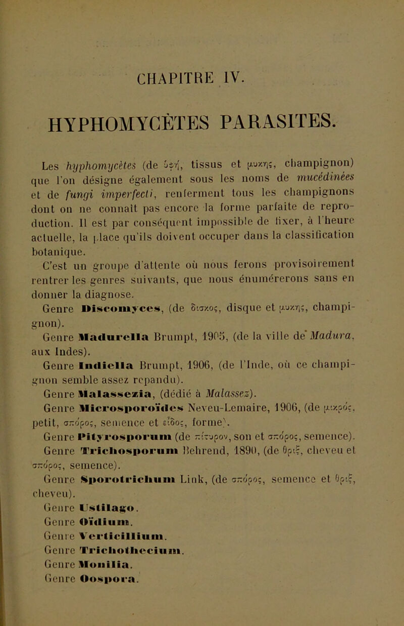 CHAPITRE IV. HYPHOMYCÈTES PARASITES. Les hyphomycètes (de Oir', tissus et [Auzriî, ciiampignon) f}ue l’on désigne également sous les noms de viucedinées et de fungi imperfecli, reulerment tous les champignons dont on ne connaît pas encore la forme parfaite de repro- duction. 11 est par conséquent impossible de lixer, à 1 heure acluelle, la j.lace qu’ils doivent occuper dans la classification botanique. C’est un groupe d atlenle où nous ferons provisoirement rentrer les genres suivants, que nous énumérerons sans en donner la diagnose. Genre Oîscom.rcest, (de Staxoç, disque et [j-j/.t];, champi- gnon). Genre lla«lui‘ella Brumpt, 190.O, (de la ville de Madura, aux Indes). Genre Incliella Brumpt, 1906, (de l’imle, où ce champi- gnon semble assez répandu). Genre llalasseæia, (dédié à Malassez). Genre llîcrosporoÏ€le!>i Neveu-Lemaire, 1906, (de [j.'./.po'ç, petit, ano'po;, semence et £î8o;, forme). Genre l»ilyros»|»oi’um (de -{--jpov, son et cr-opoc, semence). Genre 'l'i'icliosporiim Behrend, 1890, (de Opi?, cheveu et aTTopo:, semence). Genre Sli»orotrîcl»um Link, (de a-clpo;, semence et Opi?, cheveu). Genre LiiïitilaKO- Genre Oïdium. Genre Verticilliimi. Genre Tricliotliociiim. Genre il ou ilia. Genre Oowpora.