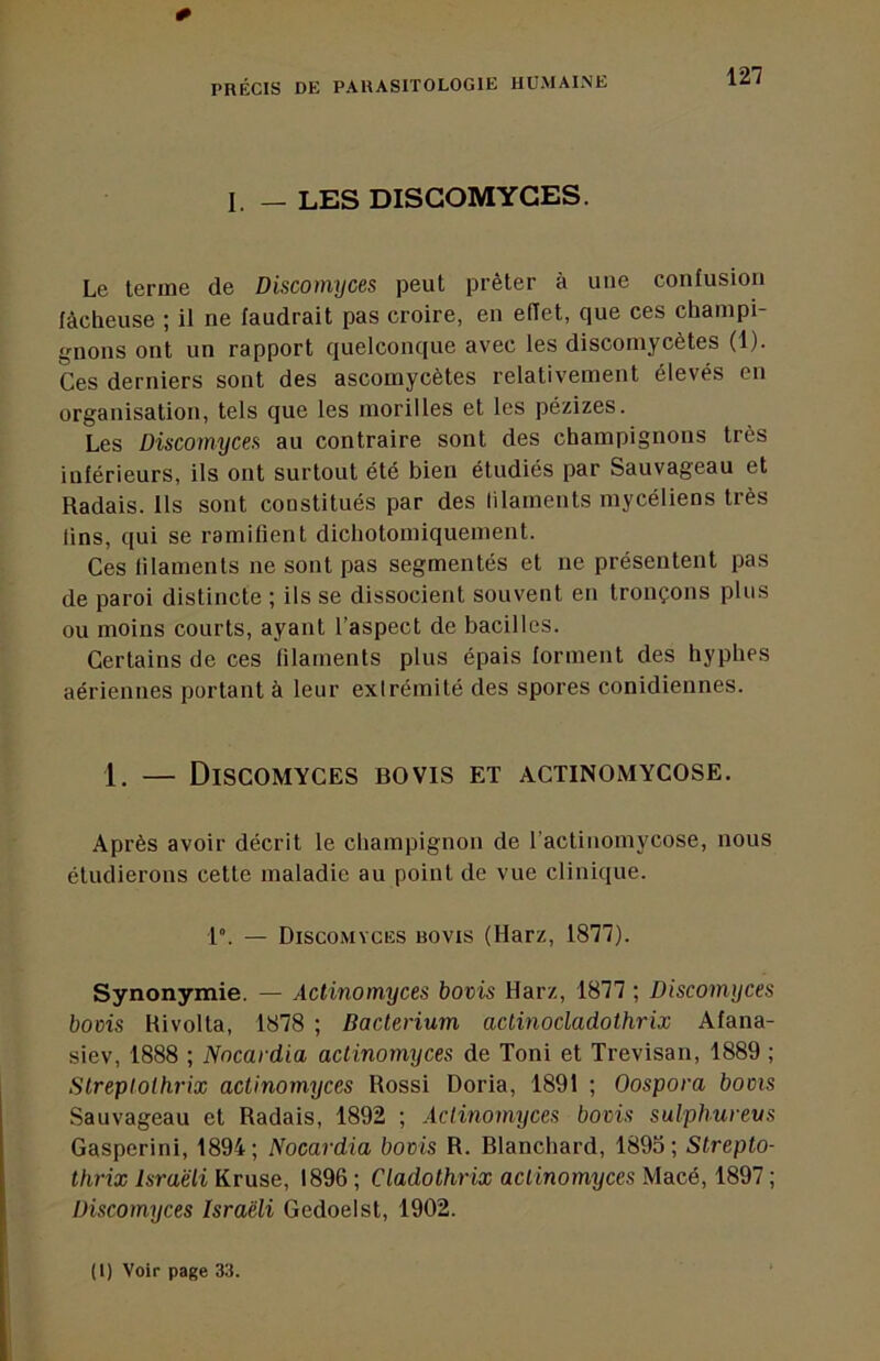 0 PRÉCIS DE PARASITOLOGIE HUMAINE 127 I. — LES DISGOMYCES. Le terme de Discomyces peut prêter à une confusion fâcheuse ; il ne faudrait pas croire, en effet, que ces champi- gnons ont un rapport quelconque avec les discomycètes (1). Ces derniers sont des ascomycètes relativement élevés en organisation, tels que les morilles et les pézizes. Les Discomyces au contraire sont des champignons très inférieurs, ils ont surtout été bien étudiés par Sauvageau et Radais. Us sont constitués par des lilaments mycéliens très lins, qui se ramifient dichotomiquement. Ces lilaments ne sont pas segmentés et ne présentent pas de paroi distincte ; ils se dissocient souvent en tronçons plus ou moins courts, ayant l’aspect de bacilles. Certains de ces filaments plus épais forment des hyphes aériennes portant à leur extrémité des spores conidiennes. 1. — Discomyces bovis et actinomycose. Après avoir décrit le champignon de l’actinomycose, nous étudierons cette maladie au point de vue clinique. 1°. — Discomyces bovis (Harz, 1877). Synonymie. — Actinomyces bovis Harz, 1877 ; Discomyces bovis Hivolta, 1878 ; Bacterium aclinocladothrix Afana- siev, 1888 ; Nncardia actinomyces de Toni et Trevisan, 1889 ; Streptolhrix actinomyces Rossi Doria, 1891 ; Oospora bovis Sauvageau et Radais, 1892 ; Actinomyces bovis sulphureus Gasperini, 1894; Nocardia bovis R. Blanchard, 1895; Slrepto- thrix Israëli Kruse, 1896 ; Cladothrix actinomyces Macé, 1897 ; Discomyces Israëli Gedoelst, 1902.