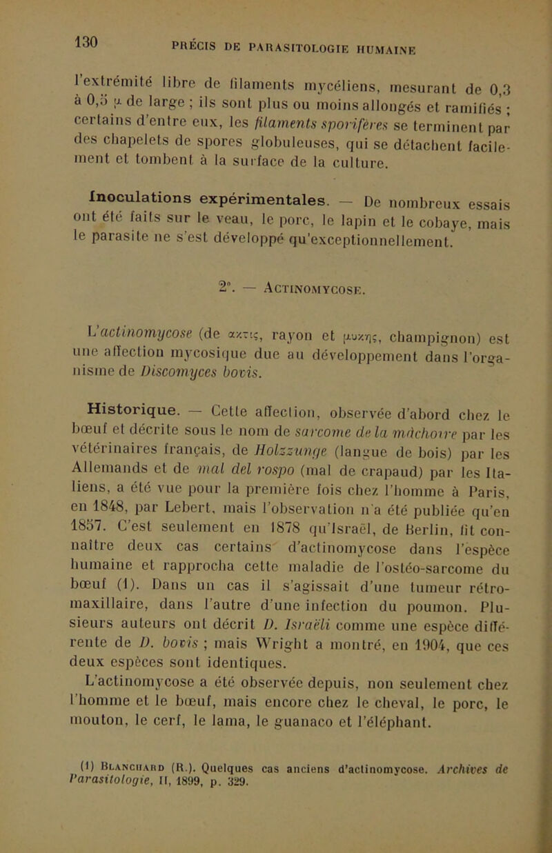 1 extrémité libre de lilaments mycéliens, mesurant de 0,3 à 0,ti U. de large ; ils sont plus ou moins allongés et ramitiés ; certains d’entre eux, les filaments sporifères se terminent par des chapelets de spores globuleuses, qui se détachent facile- ment et tombent à la surface de la culture. Inoculations expérimentales. - De nombreux essais ont été faits sur le veau, le porc, le lapin et le cobaye, mais le parasite ne s’est développé qu’exceptionnellement. 2. — Actinomycose. L actinomycose (de azTt;, rayon et [jluz/];, champignon) est une alîection mycosique due au développement dans l’orga- nisme de Discomyces bovis. Historique. — Cette affection, observée d’abord chez le bœuf et décrite sous le nom de sarco?ne delà mâchoire par les vétérinaires français, de Holzzunye (langue de bois) par les Allemands et de mal del rospo (mal de crapaud) par les Ita- liens, a été vue pour la première fois chez l’homme à Paris, en 1848, par Lebert, mais l’observation n'a été publiée qu’en 1857. C’est seulement en 1878 qu israèl, de Herlin, lit con- naître deux cas certains d’actinomycose dans l’espèce humaine et rapprocha cette maladie de l’ostéo-sarcome du bœuf (1). Dans un cas il s’agissait d’une tumeur rétro- maxillaire, dans l’autre d’une infection du poumon. Plu- sieurs auteurs ont décrit D. Israëli comme une espèce dilTé- rente de D. boais ; mais Wright a montré, en 1904, que ces deux espèces sont identiques. L’actinomycose a été observée depuis, non seulement chez l’homme et le bœuf, mais encore chez le cheval, le porc, le mouton, le cerf, le lama, le guanaco et l’éléphant. (1) Blanchard (R.). Quelques cas anciens d’actinomycose. Archives de Varasitologie, II, 1899, p. 329.