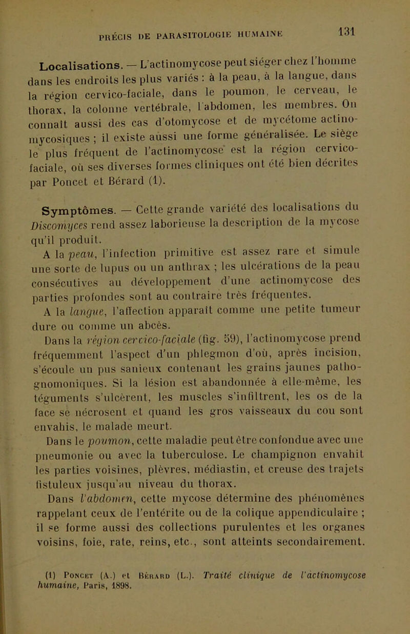 Localisations. — L’actinomycose peut siéger cliez riiomme dans les endroits les plus variés : à la peau, à la langue, dans la région cervico-faciale, dans le poumon, le cerveau, le thorax, la colonne vertébrale, l abdomen, les membies. On connaît aussi des cas d’otomycose et de mycétome actino- niycosiques ; il existe aussi une forme généralisée. Le siège le plus fréquent de l’actinomycose est la région cervico- faciale, où ses diverses formes cliniques ont été bien décrites par Poucet et Bérard (1). Symptômes. — Cette grande variété des localisations du Discomyces rend assez laborieuse la description de la m\ cose qu’il produit. A la peau, l’infection primitive est assez rare et simule une sorte de lupus ou un anthrax ; les ulcérations de la peau consécutives au développement dune actinomycose des parties profondes sont au contraire très fréquentes. A la langue, i’atïection apparaît comme une petite tumeur dure ou comme un abcès. Dans la région cercico-faciale (fig. 59), l’actinomycose prend fréquemment l’aspect d’un phlegmon d’où, après incision, s’écoule un pus sanieux contenant les grains jaunes patho- gnomoniques. Si la lésion est abandonnée à elle-même, les téguments s’ulcèrent, les muscles s’infiltrent, les os de la face se nécrosent et quand les gros vaisseaux du cou sont envahis, le malade meurt. Dans le poumon, cette maladie peut être confondue avec une pneumonie ou avec la tuberculose. Le champignon envahit les parties voisines, plèvres, médiastin, et creuse des trajets listuleux jusqu’au niveau du thorax. Dans l'abdomen, cette mycose détermine des phénomènes rappelant ceux de l’entérite ou de la colique appendiculaire ; il se forme aussi des collections purulentes et les organes voisins, foie, rate, reins, etc., sont atteints secondairement. (1) PoNCET (A.) ei bée(ahd (L.). Traité clinique de Tdctinomycose humaine, Paris, 1898.