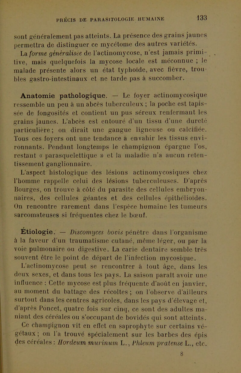 sont généralement pas atteints. La présence des grains jaunes permettra de distinguer ce mycétome des autres variétés. La forme généralisée de l’actinomycose, n’est jamais primi- tive, mais quelquefois la mycose locale est méconnue ; le malade présente alors un état typhoïde, avec fièvre, trou- bles gastro-intestinaux et ne tarde pas à succomber. Anatomie pathologique. — Le foyer actinoinycosique ressemble un peu à un abcès tuberculeux ; la poche est tapis- sée de fongosités et contient un pus séreux renfermant les grains jaunes. L’abcès est entouré d’un tissu d’une dureté particulière; on dirait une gangue ligneuse ou calcifiée. Tous ces foyers ont une tendance à envahir les tissus envi- ronnants. Pendant longtemps le champignon épargne l’os, restant « parasqueletlique » et la maladie n’a aucun reten- tissement ganglionnaire. L’aspect histologique des lésions actinomycosiques chez l’homme rappelle celui des lésions tuberculeuses. D’après Bourges, on trouve à côté du parasite des cellules embryon- naires, des cellules géantes et des cellules épithélioïdes. On rencontre rarement dans l’espèce humaine les tumeurs sarcomateuses si fréquentes chez le bœuf. Etiologie. — Discomyces boois pénètre dans l’organisme à la faveur d’un traumatisme cutané, même léger, ou par la voie pulmonaire ou digestive. La carie dentaire semble très souvent être le point de départ de l’infection mycosique. L’actinomycose peut se rencontrer à tout âge, dans les deux sexes, et dans tous les pays. La saison paraît avoir une influence : Cette mycose est plus fréquente d’août en janvier, au moment du battage des récoltes ; on l’observe d’ailleurs surtout dans les centres agricoles, dans les pays d’élevage et, d’après Poncet, quatre fois sur cin((, ce sont des adultes ma- niant des céréales ou s’occupantde bovidés qui sont atteints. Ce champignon vit en effet en saprophyte sur certains vé- gétaux ; on l’a trouvé spécialement sur les barbes des épis des céréales : Hordeum murinum L., Phleum pratense L., etc. 8