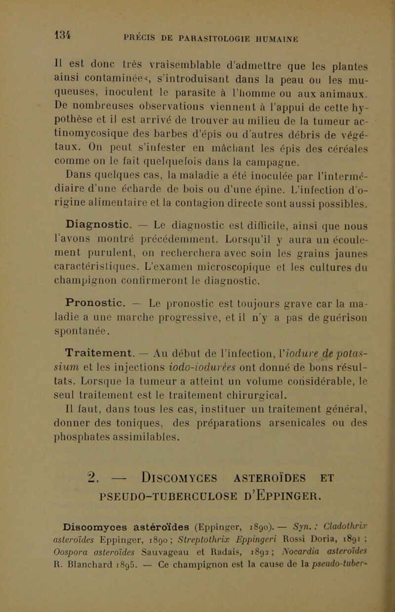 Il est donc très vraisemblable d’admellre que les plantes ainsi contaminée-!, s’introduisant dans la peau ou les mu- queuses, inoculent le parasite à l’homme ou aux animaux. De nombreuses observations viennent à l’appui de cette hy- pothèse et il est arrivé de trouver au milieu de la tumeur ac- tiiiomycosique des barbes d'épis ou d'autres débris de végé- taux. On peut s’infester en màcliant les épis des céréales comme on le fait quelquefois dans la campagne. Dans quelques cas, la maladie a été inoculée par l’intermé- diaire d’une écharde de bois ou d’une épine. L’infection d’o- rigine alimentaire et la contagion directe sont aussi possibles. Diagnostic. — Le diagnostic est dilïicile, ainsi que nous l’avons montré précédemment. Lorsqu’il y aura un écoule- ment purulent, on recherchera avec soin les grains jaunes caractéristiques. L’examen microscopiiiue et les cultures du champignon conlirmeront le diagnostic. Pronostic. — Le pronostic est toujours grave car la ma- ladie a une marche progressive, et il n’y a pas de guérison spontanée. Traitement. — Au début de l’infection, Viodure de potas- sium et les injections iodo-iodurées ont donné de bons résul- tats. Lorsque la tumeur a atteint un volume considérable, le seul traitement est le traitement chirurgical. Il faut, dans tous les cas, instituer un traitement général, donner des toniques, des préparations arsenicales ou des phosphates assimilables. 2. — DiSCOMYGES ASTEROÏDES ET PSEUDO-TUBERCULOSE d’EpPINGER. Disoomyces astéroïdes (Eppinger, 1890). — Syn. : Cladothrir astéroïdes Eppinger, 1890; Streplolhrix Eppingeri Rossi Doria, 1891; Oospora astéroïdes Sauvageau et Radais, 1892; Nocardia astéroïdes R. Blanchard 1896. — Ce champignon est la cause de pseudo-tuber-