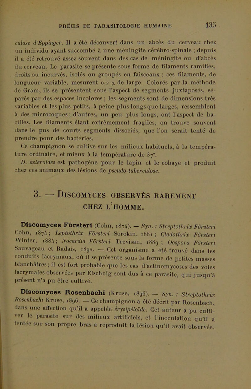 culose d'Eppinger. Il a été découvert dans un abcès du cerveau chez un individu ayant succombé à une méningite cérébro-spinale ; depuis il a été retrouvé assez souvent dans des cas de méningite ou d’abcès du cerveau. Le parasite se présente sous forme de filaments ramifiés, droitsoii incurvés, isolés ou groupés en faisceaux; ces filaments, de longueur variable, mesurent 0,2 g de large. Colorés par la méthode de Gram, ils se présentent sous l’aspect de segments juxtaposés, sé- parés par des espaces incolores ; tes segments sont de dimensions très variables et les plus petits, à peine plus longs que larges, ressemblent à des microcoques; d’autres, un peu plus longs, ont l’aspect de ba- cilles. Les filaments étant extrêmement fragiles, on trouve souvent dans le pus de courts segments dissociés, que l’on serait tenté de prendre pour des bactéries. Ce champignon se cultive sur les milieux habituels, à la tempéra- ture ordinaire, et mieux à la température de 37°. D. astéroïdes est pathogène pour le lapin et le cobaye et produit chez ces animaux des lésions de pseudo-tuberculose. 3. — Discomyces observés rarement CHEZ l’homme. Disoomyoes Fôrsteri (Cohn, iSyli). - Syn. : Streptothrix Forsteri Cohn, 187.'!; Leptothrix Fôrsteri Sorokin, i88i ; Cladothrix Fôrsteri \Vinter, i88.'i; Nocardia Fôrsteri Trevisan, 1889; Oospora Fôrsteri .Sauvageau et Radais, 1892. — Cet organisme a été trouvé dans les conduits lacrymaux, où il se présente sous la forme de petites masses blanchâtres; il est fort probable que les cas d’actinomycoses des voies lacrymales observées par Elschnig sont dus à ce parasite, qui jusqu’à présent n’a pu être cultivé. Disoomyoes Rosenbaohi (Kruse, 1896). — Syn. : Streptothrix Roscnbachi Kruse, 1896. — Ce champignon a été décrit par Rosenbach, dans une affection qu’il a appelée érysipéloïde. Cet auteur a pu culti- ver le parasite sur des milieux artificiels, et l’inoculation qu’il a tentee sur son propre bras a reproduit la lésion qu’il avait observée.
