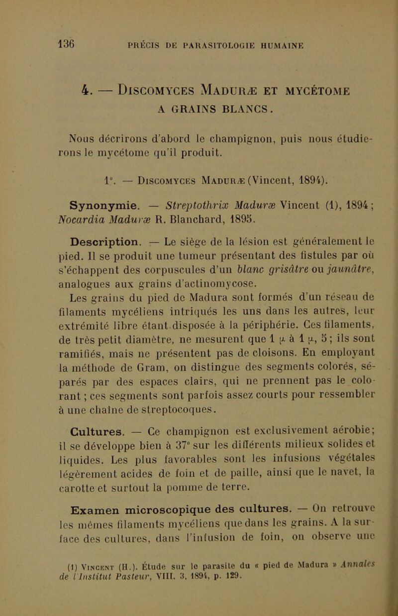 4. — DiSCOMYCES MaDURÆ et MYCÉTOxME A GRAINS BLANCS, Nous décrirons d’abord le champignon, puis nous étudie- rons le mycétome qu’il produit. 1“. — DiSCOMYCES Maduræ (Vincent, 1894). Synonymie. — Streptothrix Maduræ Vincent (1), 1894 ; Nocardia Maduræ R. Blanchard, 1895. Description. — Le siège de la lésion est généralement le pied. Il se produit une tumeur présentant des fistules par où s’échappent des corpuscules d’un blanc grisâtre ou jaunâtre, analogues aux grains d’actinomycose. Les grains du pied de Madura sont formés d’un réseau de filaments mycéliens intriqués les uns dans les autres, leur extrémité libre étant disposée à la périphérie. Ces filaments, de très petit diamètre, ne mesurent que 1 [a à 1 p., 5 ; ils sont ramifiés, mais ne présentent pas de cloisons. En employant la méthode de Gram, on distingue des segments colorés, sé- parés par des espaces clairs, qui ne prennent pas le colo rant ; ces segments sont parfois assez courts pour ressembler à une chaîne de streptocoques. Cultures. — Ce champignon est exclusivement aérobie; il se développe bien à 37° sur les diHérents milieux solides et liquides. Les plus favorables sont les infusions végétales légèrement acides de foin et de paille, ainsi que le navet, la carotte et surtout la pomme de terre. Examen microscopique des cultures. — On retrouve les mêmes lilaments mycéliens que dans les grains. A la sur- face des cultures, dans l’inlusion de foin, on observe une (I) Vincent (H.). Élude sur le parasite du « pied de .Madura » Annales de iliislUut Pasteur, VIII. 3, 1891, p. 129.