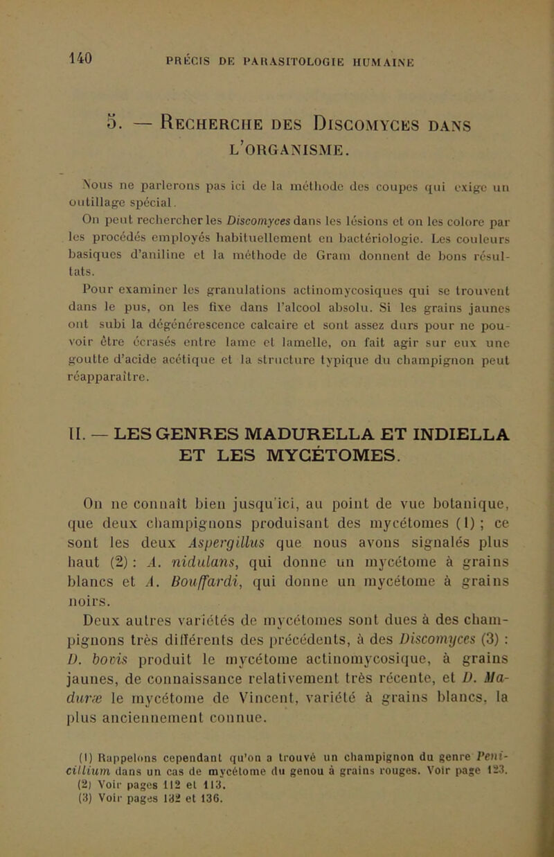 5. — Recherche des Discomyces dans l’organisme. Nous ne parlerons pas ici de la inétliodc des coupes qui exige un outillage spécial. On peut rechercher les Discomyces dans les lésions et on les colore par les procédés employés liabituellement en bactériologie. Les couleurs basiques d’aniline et la méthode de Gram donnent de bons résul- tats. Pour examiner les granulations actinomycosiques qui se trouvent dans le pus, on les fixe dans l’alcool absolu. Si les grains jaunes ont subi la dégénérescence calcaire et sont assez durs pour ne pou- voir être écrasés entre lame et lamelle, on fait agir sur eux une goutte d’acide acétique et la structure typique d\i champignon peut réapparaître. II. — LES GENRES MADURELLA ET INDIELLA ET LES MYGÉTOMES. On ne connaît bien jusqu’ici, au point de vue botanique, que deux cliampignons produisant des mycétoraes ( 1) ; ce sont les deux Aspergillus que nous avons signalés plus haut (2) : .1. nidulans, qui donne un mycétoine à grains blancs et A. Bouffardi, qui donne un inycétoine à grains noirs. Deux autres variétés de inycctoines sont dues à des cham- pignons très dilïérents des précédents, à des Discomyces (3) : D. bocis produit le mycétoine actinoniycosique, à grains jaunes, de connaissance relativement très récente, et D. Ma- duræ le mycétome de Vincent, variété à grains blancs, la plus anciennement connue. (1) Rappelons cependant qu’on a trouvé un champignon du genre Peiii- cillium dans un cas de mycétome du genou à grains rouges. Voir page 123. (2) Voir pages 112 et 113. (3) Voir pages 132 et 136.