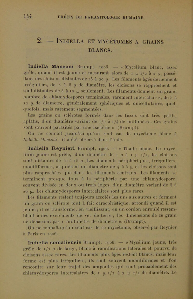 2. — Indiella et mycétomes a grains BLANCS. Indiella Mansoni BrnmpI, igoG. — « Mycélium blanc, assez grêle, quand il est jeune et mesurant alors de i g i/a à 2 [i, possé- dant des cloisons distantes de i5 à 20 g. Les filaments âgés deviennent irréguliers, de 3 à 5 g de diamètre, les cloisons se rapprochent et sont distantes de 5 à jo g seulement. Les filaments donnent un grand nombre de chlamydospores terminales, rarement intercalaires, de 5 à 12 g de diamètre, généralement sphériques et unicellulaires, qncl- (piefois, mais rarement segmentées. Les grains ou sclérotos formés dans les tissus sont très petits, aplatis, d’un diamètre variant de i/5 à i/é de millimètre. Ces grains sont souvent parasités par une bactérie ». (lirnmpt). On no connaît jusqu’ici qu’un seul cas de mycélome blanc à Indiella Mansoni ; il a été observé dans l’Inde. Indiella Reynieri Brumpt, 1906. — « Thalle blanc. Le mycé- lium jeune est grêle, d’un diamètre de i g à i g 1/2, les cloisons sont distantes de 10 à i5 g.. Les filaments périphériques, irréguliers, inoniliformes, acquièrent un diamètre de /i à 5 g et les cloisons sont plus rapprochées que dans les filaments centraux. Les fdaments se terminent presque tous à la ijériphérie par une chlamydospore, souvent divisée en deux ou trois loges, d’un diamètre variant de 5 à 20 g. Les chlamydospores intercalaires sont plus rares. Les filaments restent toujours accoles les uns aux autres et forment un grain ou sclérote tout à fait caractéristique, arrondi quand il est jeune; il se transforme, en vieillissant, en un cordon enroulé ressem- blant à des excréments de ver de terre ; les dimensions de ce grain ne dépassent pas i millimètre de diamètre». (Brumpt). On ne connaît qu’un seul cas (te ce mycétome, observé par Reynier à Paris on igoO. Indiella somaliensis Brumpt, igoG. — « Mycélium jeune, très grêle de 1/2 g de large, blanc à ramilications latérales et pourvu de cloisons assez rares. Les filaments plus âgés restent blancs, mais leur forme est plus irrégulière, ils sont souvent moniliformes et l’on rencontre sur leur trajet des ampoules qui sont probablement des cblamydosporcs intercalaires de i g 1/2 â 2 g 1/2 de diamètre. Le