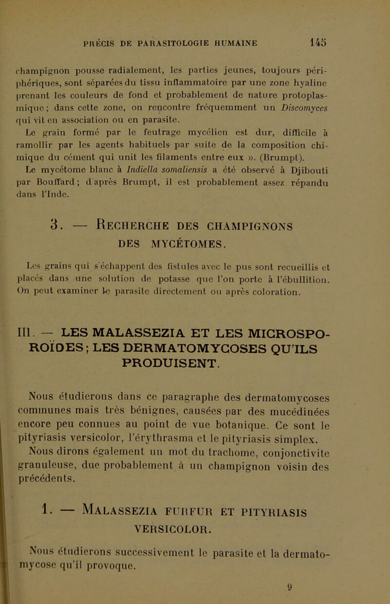 (’hampignon pousse radialement, les parties jeunes, toujours péri- jihériques, sont séparées du tissu inflammatoire par une zone hyaline prenant tes couleurs de fond et probablement de nature protoplas- mique ; dans cette zone, on rencontre fréquemment un Discomyces qui vit en association ou en parasite. Le grain formé par le feutrage mycélien est dur, diflicile à ramollir par les agents habituels par suite de la composition chi- mique du cément qui unit les filaments entre eux ». (Brumpt). Le mycétome blanc à Indiella somaliensis a été observé à Djibouti par Bouffard; d après Brumpt, il est probablement assez répandu dans rinde. 3. — Recherche des champignons DES MYCÉTOMES. Les grains qui s échappent des fistules avec le pus sont recueillis et placés dans une solution de potasse que l’on porte à l’ébullition. On peut examiner te parasite directement ou après coloration. III. — LES MALASSEZIA ET LES MIGROSPO- ROÏDES ; LES DERMATOMYGOSES QU’ILS PRODUISENT. Nous étudierons dans ce paragraphe des dertnatomycoses communes mais très bénignes, causées par des mucédinées encore peu connues au point de vue botanique. Ce sont le pityriasis versicolor, l’érythrasma et le pityriasis simplex. Nous dirons également un mot du trachome, conjonctivite granuleuse, due probablement à un champignon voisin des précédents. 1. — Malassezia fureur et pityriasis VERSICOLOR. Nous étudierons successivement le parasite et la dermato- mycose qu’il provoque. 9