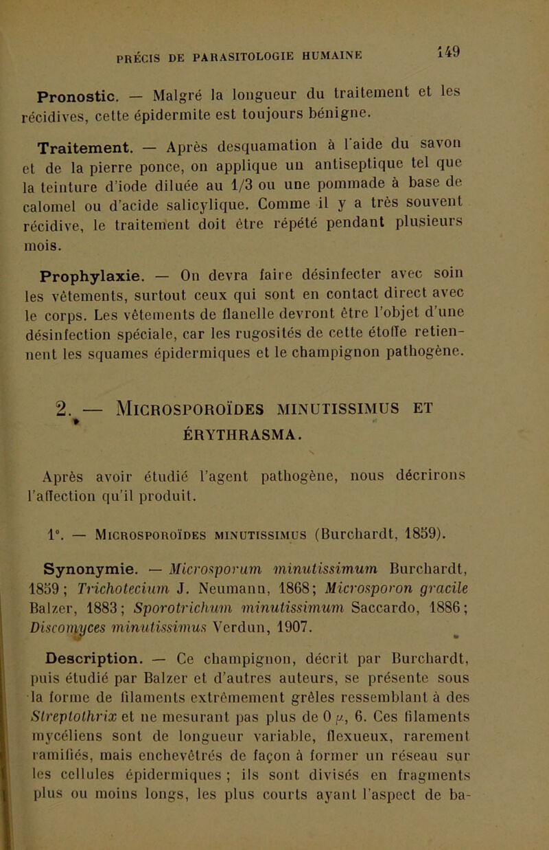 Pronostic. — Malgré la longueur du traitement et les récidives, celte épidermile est toujours bénigne. Traitement. — Après desquamation à l aide du savon et de la pierre ponce, on applique un antiseptique tel que la teinture d’iode diluée au 1/3 ou une pommade à base de calomel ou d’acide salicylique. Comme il y a très souvent récidive, le traitement doit être répété pendant plusieurs mois. Prophylaxie. — On devra faire désinfecter avec soin les vêtements, surtout ceux qui sont en contact direct avec le corps. Les vêtements de flanelle devront être l’objet d’une désinfection spéciale, car les rugosités de celte étoile retien- nent les squames épidermiques et le champignon pathogène. 2. — Microsporoïdes minutissimus et » ÉRYTHRASMA. Après avoir étudié l’agent pathogène, nous décrirons l’affection qu’il produit. 1°. — Microsporoïdes minutissimus (Burchardt, 1859). Synonymie. — Micro^porum minutissimum Burchardt, 1859; Trichotecium J. Neumann, 1868; Micronporon gracile Balzer, 1883; Sporotrichum minutissimum Saccardo, 1886; Discon^ces minutissimus Verdun, 1907. Description. — Ce champignon, décrit par Burchardt, puis étudié par Balzer et d’autres auteurs, se présente sous la forme de filaments extrêmement grêles ressemblant à des Sireptothrix et ne mesurant pas plus de 0 g, 6. Ces filaments mycéliens sont de longueur variable, flexueux, rarement ramifiés, mais enchevêtrés de façon à former un réseau sur les cellules épidermiques ; ils sont divisés en fragments plus ou moins longs, les plus courts ayant l’aspect de ba-