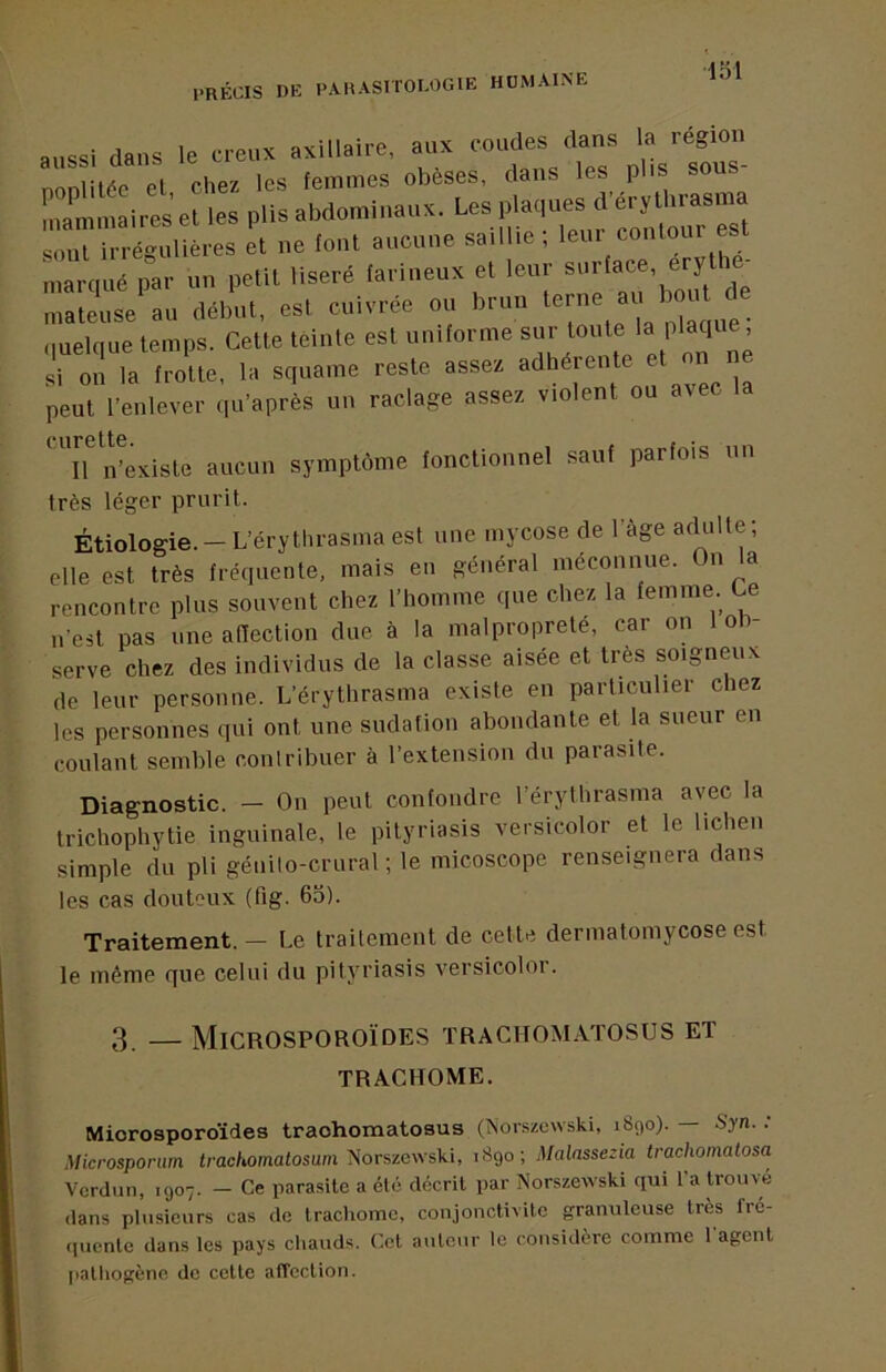 PRÉCIS DE PARASITOLOGIE ROMAINE aussi dans le creux axillaire, aux coudes dans la région nonlilée et chez les femmes obèses, dans les plis sous- le. pli. abdomli.auK. |Ma,pe. ' e, h™ soûl irrégulières et ne font aucune saillie , leui contour marqué par un petit liseré farineux et leur surface, eryti maleu.e au ilélnil, esl cuivrée ou brun „uel(|ue lemps. Celle léiule e.l uuilorme si on la frotte, la squame reste assez adhérente peut l’enlever qu’après un raclage assez violent ou avec ci-ir*6tt0 • Il n’existe aucun symptôme fonctionnel sauf parfois un très léger prurit. Étiologie.-L’érythrasma est une mycose de l’àge acUille; elle est très fréquente, mais eu général méconnue. On la rencontre plus souvent chez l’homme que chez la femme. Ce n'est pas une affection due à la malpropreté, car on 1 ol> serve chez des individus de la classe aisée et très soigneux de leur personne. L’érythrasma existe en particulier chez les personnes qui ont une sudation abondante et la sueur en coulant semble contribuer à l’extension du parasite. Diagnostic. — On peut confondre l’érylhrasma avec la trichophytie inguinale, le pityriasis versicolor et le lichen simple du pli géuilo-crural ; le micoscope renseignera dans les cas douteux (fig. 65). Traitement. — Le traitement de celte dermatomycose est le même que celui du pityriasis versicoloi. 3. — Microsporoïdes trachomatosus et TRACHOME. Microsporoïdes trachomatosus (îsorszcwski, 1890).— Syn. : Microsportim Irac/iomatosum Norszcwski, 1890; Malassezia trachomatosa Verdun, 1907. — Ce parasite a été décrit par Norszewski qui 1 a trouvé dans plusieurs cas de trachome, conjonctivite granuleuse très fré- quente dans les pays chauds. Cet auteur le considère comme 1 agent pathogène de cette affection.