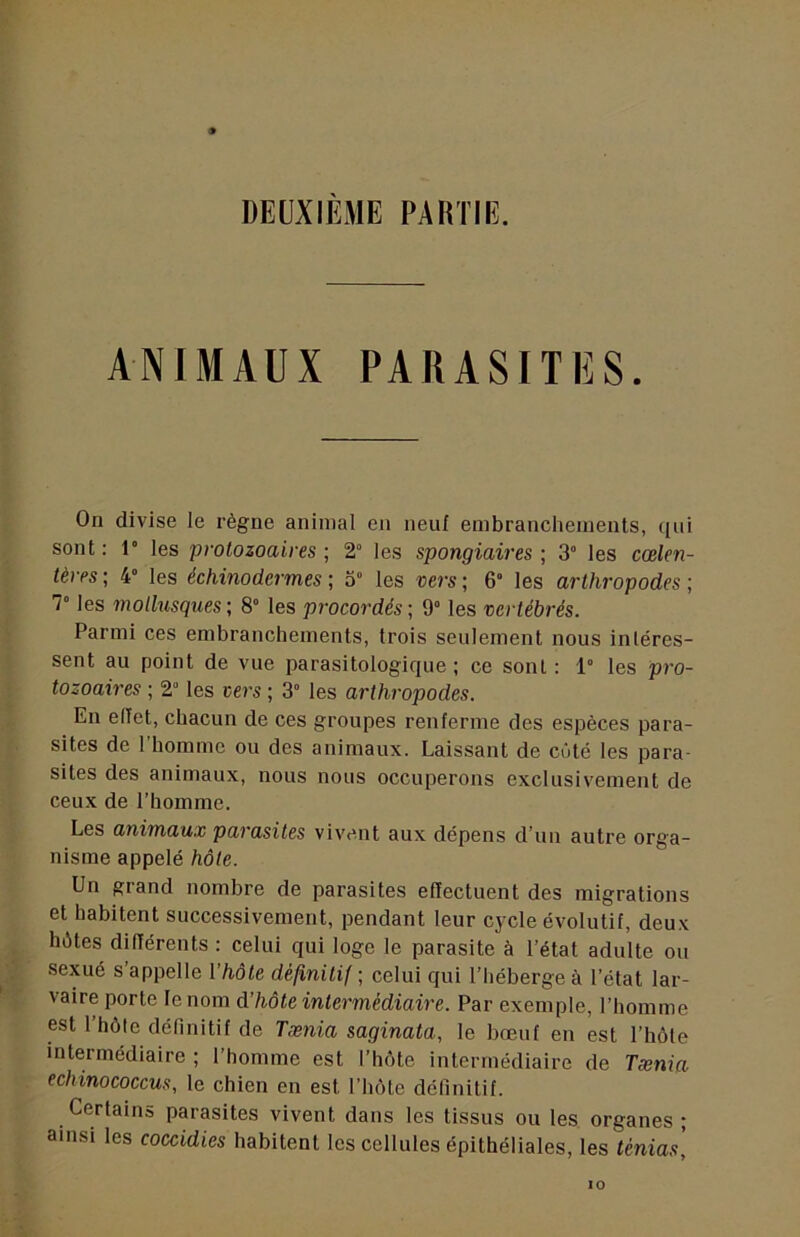 ANIMAUX PARASITES. On divise le règne animal en neuf embranchements, ([ui sont: r les protozoaires; 2° les spongiaires; 3“ les cœlen- térés ; 4° les échinodermes ; 3 les vers ; 6“ les arthropodes ; T les molhisques ; 8” les procordés ; 9° les vertébrés. Parmi ces embranchements, trois seulement nous intéres- sent au point de vue parasitologique ; ce sont: 1” les pro- tozoaires ; 2'’ les vers ; 3” les arthropodes. En effet, chacun de ces groupes renferme des espèces para- sites de 1 homme ou des animaux. Laissant de cûté les para- sites des animaux, nous nous occuperons exclusivement de ceux de l’homme. Les animaux parasites vivent aux dépens d’un autre orga- nisme appelé hôte. Un grand nombre de parasites effectuent des migrations et habitent successivement, pendant leur cycle évolutif, deu.v hètes différents : celui qui loge le parasite à l’état adulte ou sexué s’appelle l’hôte définitif; celui qui l’héberge à l’état lar- vaire porte le nom d’hôte intermédiaire. Par exemple, l’homme est l’hôte définitif de Tænia saginata, le bœuf en est l’hôte intermédiaire ; l’homme est l’hôte intermédiaire de Tænia echinococcus, le chien en est l’hôte définitif. Certains parasites vivent dans les tissus ou les organes ; ainsi les coccidies habitent les cellules épithéliales, les ténias.