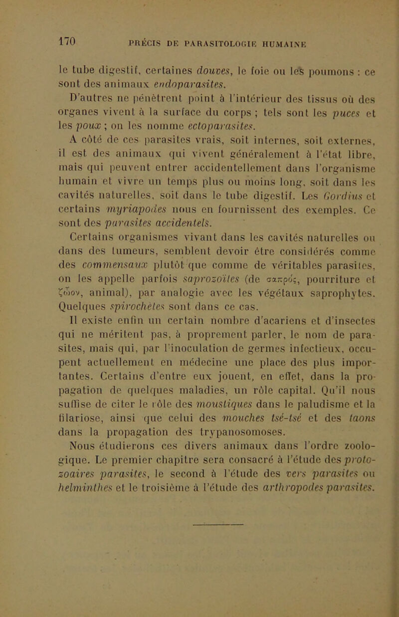 le tube digestif, certaines douves, le foie ou le^ poumons : ce sont des animaux endnparasites. D’autres ne pénètrent point à l’intérieur des tissus où des organes vivent à la surface du corps ; tels sont les puces et les poux ; on les nomme ectoparasites. A côté de ces parasites vrais, soit internes, soit externes, il est des animaux qui vivent généralement à l'état libre, mais qui peuvent entrer accidentellement dans l’organisme humain et vivre un temps plus ou moins long, soit dans les cavités naturelles, soit dans le tube digestif. Les Gordius et certains myriapodes nous en fournissent des exemples. Ce sont des parasites accidentels. Certains organismes vivant dans les cavités naturelles ou dans des tumeurs, semblent devoir être consiilérés comme des commensaux plutôt que comme de véritables parasites, on les appelle parfois saprozdites (de <sxr.p6;, pourriture et Çwov, animal), par analogie avec les végétaux saprophytes. Quelques spirochètes sont dans ce cas. 11 existe enfin un certain nombre d’acariens et d’insectes qui ne méritent pas, à proprement parler, le nom de para- sites, mais qui, par l’inoculation de germes infectieux, occu- pent actuellement en médecine une place des plus impor- tantes. Certains d'entre eux jouent, en effet, dans la pro- pagation de quelques maladies, un rôle capital. Qu’il nous sullise de citer le rôle des moustiques dans le paludisme et la filariose, ainsi que celui des mouches tsé-tsé et des taons dans la propagation des trypanosomoses. Nous étudierons ces divers animaux dans l’ordre zoolo- gique. Le premier chapitre sera consacré à l’étude des proto- zoaires ])arasites, le second à l’étude des vers parasites ou helminthes et le troisième à l’étude des arthropodes parasites.
