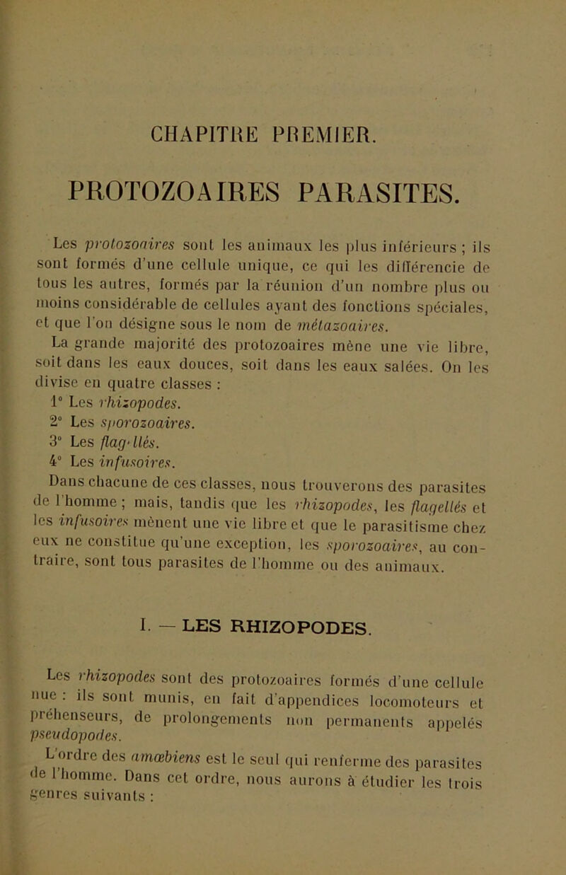 CHAPITHE PREMIER. PROTOZOAIRES PARASITES. Les protozoaires son! les animaux les plus inférieurs; ils sont formés d’une cellule unique, ce qui les dilTérencie de tous les antres, formés par la réunion d’un nombre plus ou moins considérable de cellules ayant des fonctions spéciales, et que l'on désigne sous le nom de métazoaires. La grande majorité des protozoaires mène une vie libre, soit dans les eaux douces, soit dans les eaux salées. On les divise en quatre classes : 1 Les rhizopodes. 2“ Les sporozoaires. 3° Les flag-Ués. 4° Les infusoires. Dans chacune de ces classes, nous trouverons des parasites de l’homme ; mais, tandis que les rhizopodes, les flagellés et les infusoires mènent une vie libre et que le parasitisme chez eux ne constitue qu’une exception, les sporozoaires, au con- traire, sont tous parasites de l’homme ou des animaux. I. — LES RHIZOPODES. Les rhizopodes sont des protozoaires formés d’une cellule nue : ils sont munis, eu fait d’appeudices locomoteurs et préhenseurs, de prolongements non permanents appelés pseudopodes. L’ordre des amœbiens est le seul qui renferme des parasites de l’homme. Dans cet ordre, nous aurons à étudier les trois genres suivants :