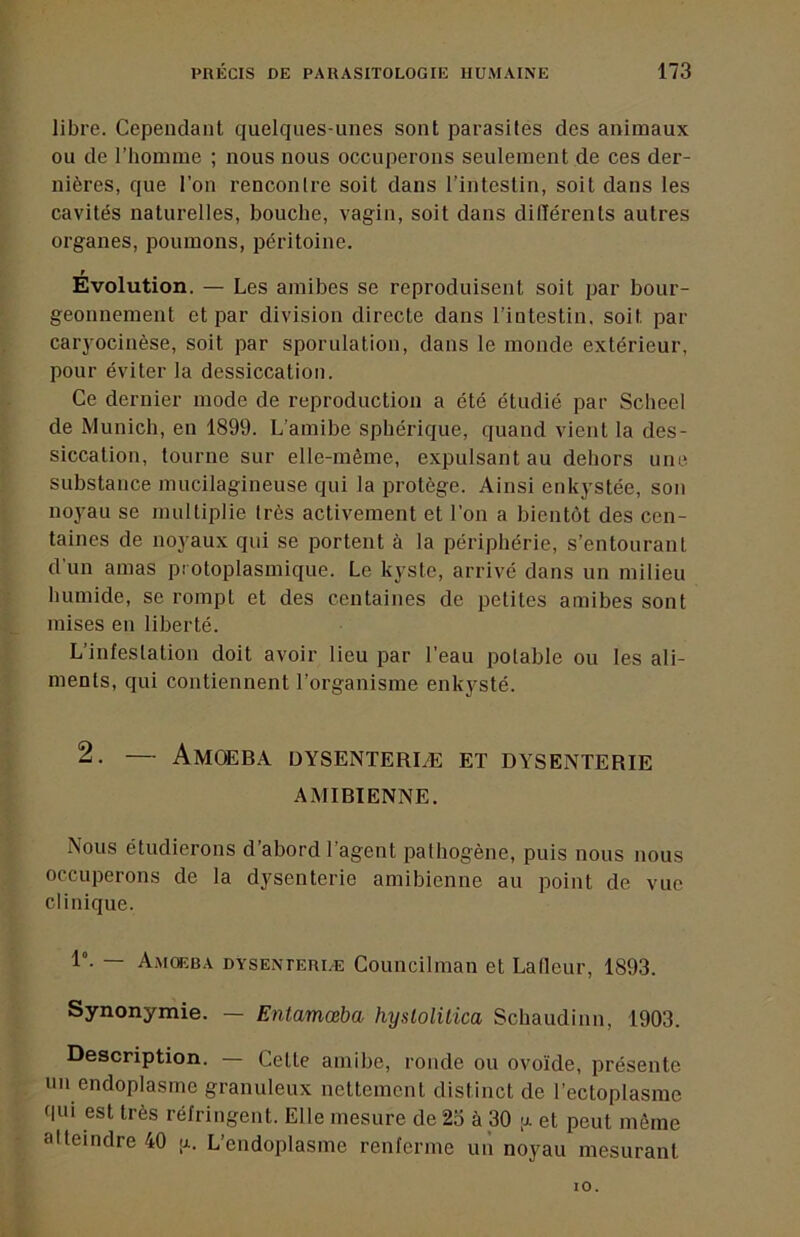 libre. Cependant quelqnes-nnes sont parasites des animaux ou de l’homine ; nous nous occuperons seulement de ces der- nières, que l’on rencontre soit dans l’intestin, soit dans les cavités naturelles, bouche, vagin, soit dans ditlérents autres organes, poumons, péritoine. f Evolution. — Les amibes se reproduisent soit par bour- geonnement et par division directe dans l’intestin, soit par caryocinèse, soit par sporulation, dans le monde extérieur, pour éviter la dessiccation. Ce dernier mode de reproduction a été étudié par Scbeel de Munich, en 1899. L’amibe sphérique, quand vient la des- siccation, tourne sur elle-même, expulsant au dehors une substance mucilagineuse qui la protège. Ainsi enkystée, son noyau se multiplie très activement et l’on a bientôt des cen- taines de noyaux qui se portent à la périphérie, s’entourant d'un amas protoplasmique. Le kyste, arrivé dans un milieu humide, se rompt et des centaines de petites amibes sont mises en liberté. L’infestation doit avoir lieu par l’eau potable ou les ali- ments, qui contiennent l’organisme enkysté. 2. — Amœba dysenteriæ et dysenterie AMIBIENNE. Nous étudierons d’abord l’agent pathogène, puis nous nous occuperons de la dysenterie amibienne au point de vue clinique. 1°. — A.mckba dysenterle Councilman et Lalleur, 1893. Synonymie. — Entamœba hyslolilica Schaudinn, 1903. Description. — Celte amibe, ronde ou ovoïde, présente un endoplasme granuleux nettement distinct de l’ectoplasme qui est très réfringent. Elle mesure de 25 à 30 ,u. et peut même atteindre 40 a. L’endoptasme renferme un noyau mesurant 10.