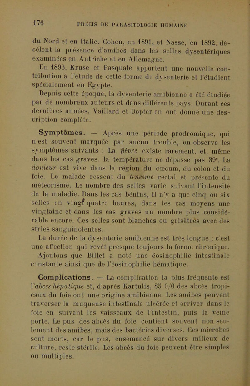 du Nord et en Italie. Cohen, en 1891, et Nasse, en 1892, dé- cèlent la présence d’amibes dans les selles dysentériques examinées en Autriclie et en Allemagne. Cn 1893, Kruse et Pasquale apportent une nouvelle con- tribution à l’étude de cette forme de dysenterie et l’étudient spécialement en Égypte. Depuis cette époque, la dysenterie amibienne a été étudiée par de nombreux auteurs et dans différents pays. Durant ces dernières années, Vaillard et Dopter en ont donné une des- cription complète. Symptômes. — Après une période prodromique, qui n’est souvent marquée par aucun trouble, on observe les symptômes suivants : La fièvre existe rarement, et, même dans les cas graves, la température ne dépasse pas 39. La douleur est vive dans la région du cæcum, du colon et du foie. Le malade ressent du tmesme rectal et pré.^ente du météorisme. Le nombre des selles varie suivant l'intensité de la maladie. Dans les cas bénins, il n’y a que cinq ou six selles en vingf-quatre heures, dans les cas moyens une vingtaine et dans les cas graves un nombre plus considé- rable encore. Ces selles sont blanches ou grisâtres avec des stries sanguinolentes. La durée de la dysenterie amibienne est très longue ; c’est une alTection qui revêt presque toujours la forme chronique. Ajoutons que Billet a noté une éosinophilie intestinale constante ainsi que de l’éosinophilie hématique. Complications. — La complication la plus fréquente est Vabcès hépatique et, d’après Kartulis, 83 0/0 des abcès tropi- caux du foie ont une origine amibienne. Les amibes peuvent traverser la muqueuse intestinale ulcérée et arriver dans le foie en suivant les vaisseaux de l’intestin, puis la veine porte. Le pus des abcès du foie contient souvent non seu- lement des amibes, mais des bactéries diverses. Ces microbes sont morts, car le pus, ensemencé sur divers milieux de culture, reste stérile. Les abcès du foie peuvent être simples ou multiples.