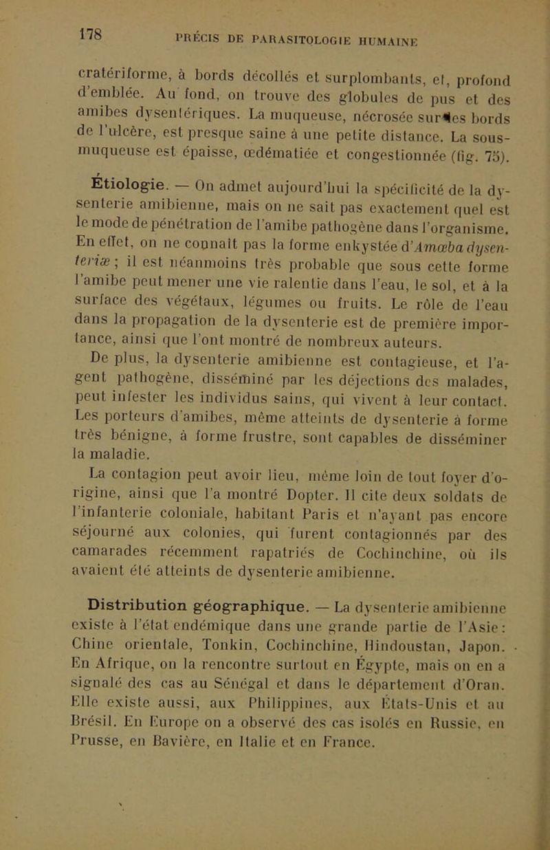 cralériforme, à bords décollés et surplombants, el, profond d’emblée. Au fond, on trouve des globules de pus et des amibes dysenlériques. La muqueuse, nécrosée survies bords de l’ulcère, est presque saine à une petite distance. La sous- muqueuse est épaisse, œdématiée et congestionnée (lig. 75). Etiolog-ie. — On admet aujoiird’liui la spécilicité de la dy- senterie amibienne, mais on ne sait pas c.vactement quel est le mode de pénétration de 1 amibe pathogène dans l’organisme. En effet, on ne coonait pas la forme enkystée d’Amœbadysen- teriæ-, il est néanmoins très probable que sous cette forme l’amibe peut mener une vie ralentie dans l’eau, le sol, et à la surface des végétaux, légumes ou fruits. Le rôle de l’eau dans la propagation de la dysenterie est de première impor- tance, ainsi que l’ont montré de nombreux auteurs. De plus, la dysenterie amibienne est contagieuse, et l’a- gent pathogène, disséminé par les déjections des malades, peut infester les individus sains, qui vivent à leur contact. Les porteurs d’amibes, même atteints de dysenterie à forme très bénigne, à forme frustre, sont capables de disséminer la maladie. La contagion peut avoir lieu, même loin de tout foyer d’o- rigine, ainsi que l’a montré Dopter. 11 cite deux soldats de l’infanterie coloniale, habitant Paris et n’ayant pas encore séjourné aux colonies, qui furent contagionnés par des camarades récemment rapatriés de Cochincliine, où ils avaient été atteints de dysenterie amibienne. Distribution géographique. — La dysenterie amibienne existe à l’état endémique dans une grande partie de l’.Asie: Chine orientale, ïonkin, Cochincliine, Hindoustan, Japon. En Afrique, on la rencontre surtout en Égypte, mais on en a signalé des cas au Sénégal et dans le département d’Oran. Elle existe aussi, aux Philippines, aux Etats-Unis et au Brésil. En Europe on a observé des cas isolés en Russie, en Prusse, en Bavière, en Italie et en France.