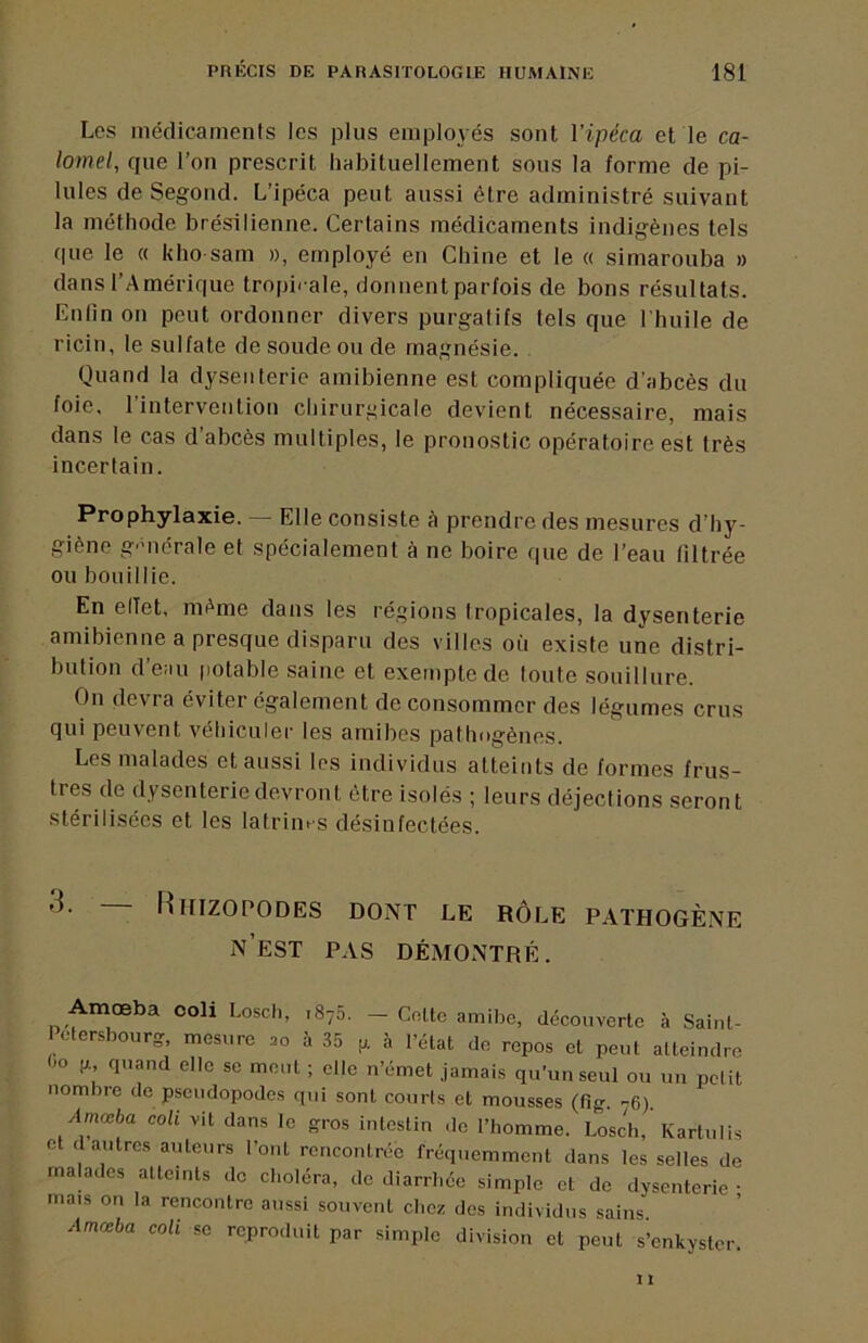 Les médicaments les plus employés sont Vipéca et le ca- lomel, que l’on prescrit habituellement sous la forme de pi- lules de Segond. L’ipéca peut aussi être administré suivant la méthode brésilienne. Certains médicaments indigènes tels que le « kho sam », employé eu Chine et le « simarouba » dans l’Amérique tropii-ale, donnent parfois de bons résultats. Enfin on peut ordonner divers purgatifs tels que l’huile de ricin, le sulfate de soude ou de magnésie. Quand la dysenterie amibienne est compliquée d’abcès du foie, l’interveiitiou chiruri^icale devient nécessaire, mais dans le cas d abcès multiples, le pronostic opératoire est très incertain. Prophylaxie. — Elle consiste A prendre des mesures d’hy- giène g'uiérale et spécialement à ne boire que de l’eau filtrée ou bouillie. En elTet, même dans les régions Iropicales, la dysenterie amibienne a presque disparu des villes où existe une distri- bution d’eau (lotable saine et exempte de toute souillure. On devra éviter également de consommer des légumes crus qui peuvent véhiculer les amibes pathogènes. Les malades et aussi les individus atteints de formes frus- tres de dysenterie devront être isolés ; leurs déjections seront stérilisées et les latrim^s désinfectées. 3. — Riiizopodes dont le rôle pathogène n’est pas démontré. Amœba coli Losch, 1875. — Cotte amibe, découverte à Saint- Petersbourg, mesure 20 à 35 à l’état do repos et peut atteindre Oo P quand elle se mont ; elle n’émet jamais qu’un seul ou un pelit nombre de pseudopodes qui sont courts et mousses (fio- .^6) Amœba coli vit dans le gros intestin .le l’homme. Losch,’Kartulis et d autres auteurs l’ont rencontrée fréquemment dans les selles de malades atteints de choléra, de diarrhée simple et de dysenterie • mais on la rencontre aussi souvent chez des individus sains Amœba coli se reproduit par simple division et peut s’enkyster