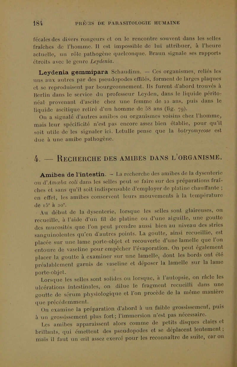 fécales des divers rougeurs et on le rencontre souvent dans les selles fraîches de riiomme. Il est impossible de lui attribuer, à l’heure actuelle, un rôle pathogène fiuelconque. Braun signale ses rapports étroits avec le genre Leydenia. Leydenia gemmipara Schaudinn. — Ces organismes, reliés les uns aux antres par des pseudopodes eflUés, forment do larges plaques et SC reproduisent par Ijourgconnenient. Ils furent d’abord trouvés à Berlin dans le service du professeur Lcyden, dans le liquide périto- néal provenant d’ascite chez une femme de 22 ans, puis dans le liquide ascitique retiré d’un homme de 58 ans (fig. 7g). On a signalé d’autres amibes ou organismes voisins chez l’homme, mais leur spéciticité n’est pas encore assez bien établie, pour qu’il soit utile de les signaler ici. Lctulle pense que la botryomycose est due à une amibe pathogène. 4 — Recherche des amibes dans l’organisme. Amibes de l’intestin. - ha recherche des amibes de la dysenterie ou d’Amœha coU dans les selles peut se faire sur des préparations fraî- ches et sans qu’il soit indispensable d’employer de platine chanlTante ; en effet, les amibes conservent leurs mouvements à la température de i5“ à 20”. Au début de la dysenterie, lorsque les selles sont glaireuses, on recueille, à l’aide d’un lil de platine ou d’une aiguille, une goutte des mucosités que l’on peut prendre aussi bien au niveau des stries sanguinolentes qu’en d’autres points. La goutte, ainsi recueillie, est placée sur une lame porte-objet et recouverte d’une lamelle que l’on entoure de vaseline pour empêcher l’évaporation. On peut également placer la, goutte à examiner sur une lamelle, dont les bords ont été Iiréalablcment garnis de vaseline et déposer la lamelle sur la lame porte-objet. Lorsque les selles sont solides ou lorsque, à l’autopsie, on ride les ulcérations intestinales, on dilue le fragment recueilli dans une goutte de sérum physiologique et l’on procède de la même manière (lue précédemment. On examine la préparation d’abord à un faible grossissement, puis à un grossissement plus fort; l’immersion n’est pas nécessaire. Les amibes apparaissent alors comme de petits disciues clairs et brillants, ([ui émettent des pseudopodes et se déplacent lentement ; mais il faut un reil a.ssez exercé pour les reconnaître de suite, car on