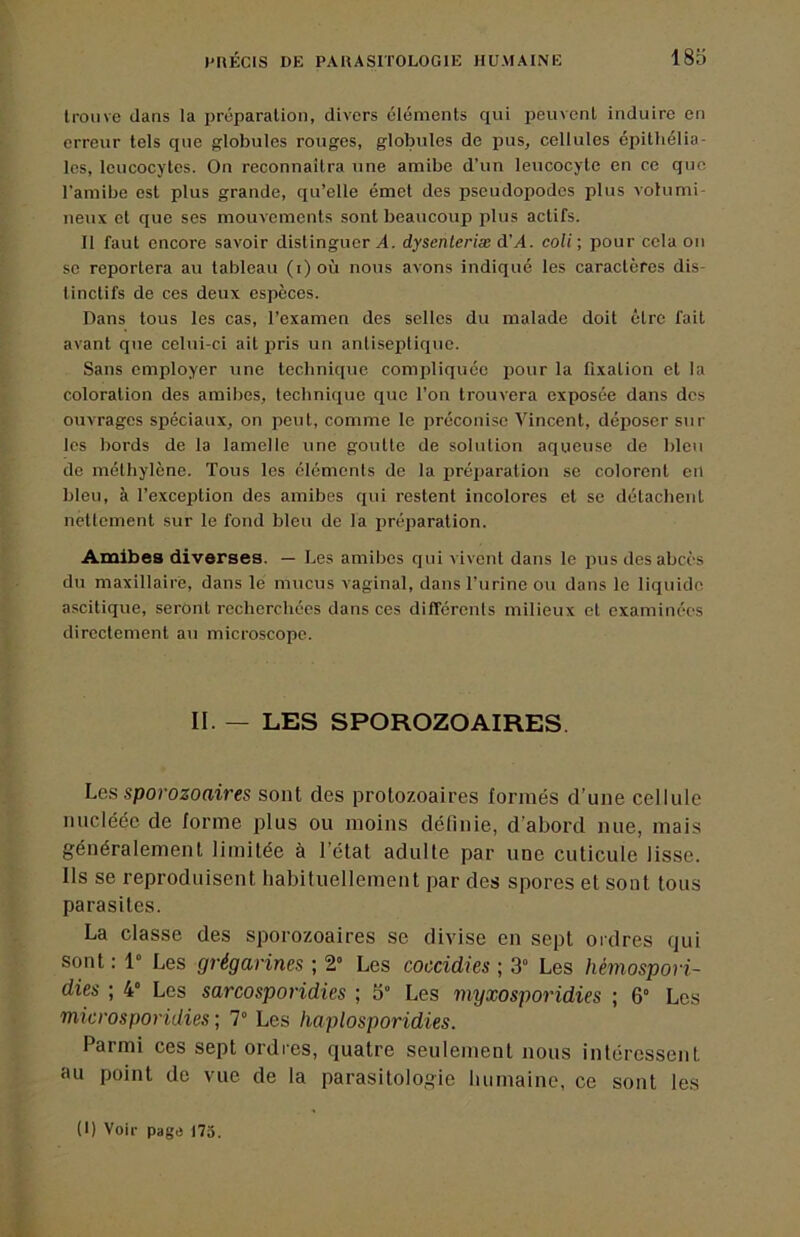 Ironve dans la préparation, divers éléments qui peuvent induire en erreur tels que globules rouges, globules de pus, cellules épithélia- les, leucocytes. On reconnaîtra une amibe d’un leucocyte en ce que l’amibe est plus grande, qu’elle émet des pseudopodes plus vohimi- neux et que ses mouvements sont beaucoup plus actifs. Il faut encore savoir distinguer^, dysenleriæ d’^4. coli; pour cola on se reportera au tableau (i) où nous avons indiqué les caractères dis- tinctifs de ces deux espèces. Dans tous les cas, l’examen des selles du malade doit être fait avant que celui-ci ait pris un antiseptique. Sans employer une technique compliquée iDour la fixation et la coloration des amibes, technique que l’on trouvera exposée dans des ouvrages spéciaux, on peut, comme le préconise Vincent, déposer sur les bords de la lamelle une goutte de solution aqueuse de bleu de méthylène. Tous les cléments de la préiiaration se colorent en bleu, à l’exception des amibes qui restent incolores et se détachent nettement sur le fond bleu de la préparation. Amibes diverses. — Les amibes qui vivent dans le pus des abcès du maxillaire, dans le mucus vaginal, dans l’urine ou dans le liquide ascitique, seront recherchées dans ces dilTérenls milieux et examinées directement au microscope. II. — LES SPOROZOAIRES Les sporozoaires sont des protozoaires formés d’une cellule nucléée de forme plus ou moins définie, d’abord nue, mais généralement limitée à l’état adulte par une cuticule lisse. Ils se reproduisent habituellement par des spores et sont tous parasites. La classe des sporozoaires se divise en sept ordres qui sont : 1» Les grégarines ; 2” Les coccidies ; 3“ Les hémospori- dies ; 4° Les sarcosporidies ; 5” Les myxosporidies ; 6“ Les microsporidies ; 7° Les haplosporidies. Parmi ces sept ordres, quatre seulement nous intéressent au point de vue de la parasitologie burnaine, ce sont les (1) Voir page 175.