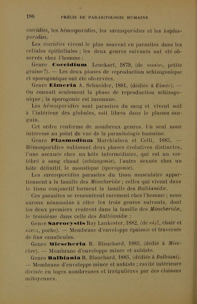 coccidies, les hémosporidies, les sarcoaporidies et les haplos- poridies. Les coccidies vivent le plus souvent en parasites dans les cellules épitliéliales ; les deux genres suivants ont été ob- servés chez l’homme : Genre C’ofci«liuin Leuckart, 1879, (de y.ozxiov, petite graine?). — Les deux phases de reproduction schizogonique et sporogonique ont été observées. Genre A. Schneider, 1881, (dédiée à Eiiner). — On connaît seulement la phase de reproduction schizogo- nique ; la sporogonie est inconnue. Les héntosporidies sont parasites du sang et vivent soit à l’intérieur des globules, soit libres dans le plasma san- guin. Cet ordre renferme de nombreux genres. Un seul nous intéresse au point de vue de ta parasitologie humaine. Genre l•lasmo«Il^lm Marchiafava et Celli, 1885. — Hémosporidies subissant deux phases évolutives distinctes, l’une asexuée chez un hôte intermédiaire, qui est un ver- tébré à sang chaud (schizogonie), l’autre sexuée chez un hôte détinitif, le moustique (sporogonie). Les sarcosporidies parasites du tissu musculaire appar- tiennent à la famille des Miescherüiæ ; celles qui vivent dans le tissu conjonctif forment la famille des Balbianidæ. Ces parasites se rencontrent rarement chez l’homme ; nous aurons néanmoins à citer les trois genres suivants, dont les deux premiers rentrent dans la famille des Mieschendæ, le troisième dans celle des Balbianidæ : Genre »arcoc*> stis Ray Lankester, 1882, (de aâp;, chair et xj^Ttc, poche). — Membrane d'enveloppe épaissie et traversée de lins canalicules. Genre SlBcs<*lici*ia H. RIanchard, 1885, (dédié à Mies- cher). — Membrane d’enveloppe mince et anhiste. Genre llalbiania R. RIanchard, 1885, (dédiée à Balbiani). — .Membrane d’enveloppe mince et anhiste ; cavité intérieure divisée en loges nombreuses et irrégulières par des cloisons m itoyennes.