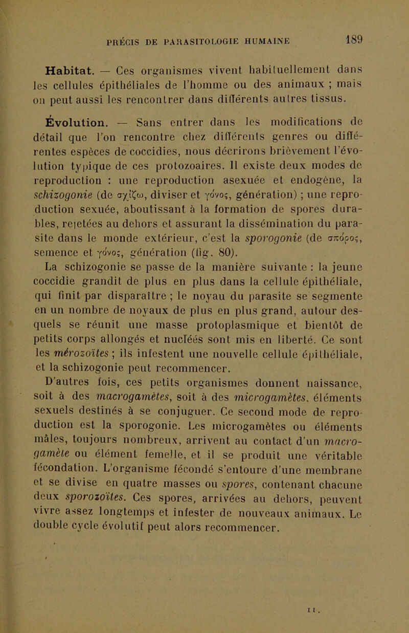 Habitat. — Ces organismes vivent liabiluellement dans les cellules épithéliales de l’homme ou des animaux ; mais on peut aussi les reuconlrer dans dilTérents aulres tissus. Evolution. — Sans entrer dans les modifications de détail que l’on rencontre chez dilTércnls genres ou diffé- rentes espèces decoccidies, nous décrirons brièvement l’évo- lution typique de ces protozoaires. 11 existe deux modes de reproduction : une reproduction asexuée et endogène, la schizogonie (de diviser et yôvo;, génération) ; une repro- duction sexuée, aboutissant à la formation de spores dura- bles, reietées au dehors et assurant la dissémination du para- site dans le monde extérieur, c’est la sporogonie (de a;:dpo;, semence et yôvo;, génération (lig. 80). La schizogonie se passe de la manière suivante : la jeune coccidie grandit de plus en plus dans la cellule épithéliale, qui finit par disparaître ; le noyau du parasite se segmente en un nombre de noyaux de plus en plus grand, autour des- quels se réunit une masse protoplasmique et bientôt de petits corps allongés et nucléés sont mis en liberté. Ce sont les mérozoïtes ; ils infestent une nouvelle cellule é|)ithéliale, et la schizogonie peut recommencer. D’autres fois, ces petits organismes donnent naissance, soit à des macrogamètes, soit à des microgamètes, éléments sexuels destinés à se conjuguer. Ce second mode de repro- duction est la sporogonie. Les microgamètes ou éléments mâles, toujours nombreux, arrivent au contact d’un macro- gamète ou élément femelle, et il se produit une véritable fécondation. L’organisme fécondé s’entoure d’une membrane et se divise en quatre masses ou spores, contenant chacune deux sporozoïtes. Ces spores, arrivées au dehors, peuvent vivre assez longtemps et infester de nouveaux animaux. Le double cycle évolutif peut alors recommencer.