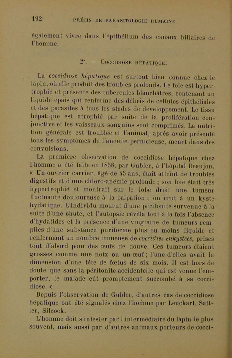PHECIS ÜE PAKASHüLOCME iilmaine également vivre dans l’épithélium des canaux biliaires de l’homme. 2’. — CoCCIDIUSE HÉPATIQUE. La coccidiosB hépülique est surtout bien connue chez le lapin, où elle produit des troubles profonds. Le foie est hyper- trophié et présente des tubercules blanchâtres, contenant un liquide épais qui renferme des débris de cellules épithéliales et des parasites à tous les stades de développement. Le tissu hépatique est atrophié par suite de la prolifération con- jonctive et les vaisseaux sanguins sont comprimés. La nutri- tion générale est troublée et l’animal, après avoir présenté tous les symptômes de l’anémie pernicieuse, meurt dans des convulsions. La première observation de coccidiose hépatique chez l’homme a été faite en 1858, par Gubler, à l’hôpital Beaujon. « Un ouvrier carrier, âgé de 45 ans, était atteint de troubles digestifs et d’une chloro-anémie profonde ; son foie était très hypertrophié et montrait sur le lobe droit une tumeur fluctuante douloureuse à la palpation ; on crut à un kyste hydatique. L’individu mourut d’une péritonite survenue à la suite d’une chute, et l’autopsie révéla tnul à la fois l’absence d’hydatides et la présence d’une vingtaine de tumeurs rem- plies d’une substance puriforme plus ou moins liquide et renfermant un nombre immense de coccidies enkystées, prises tout d’abord pour des œufs de douve. Ces tumeurs étaient grosses comme une noix ou un œuf ; l’uue d’elles avait la dimension d’une tète de fœtus de six mois. Il est hors de doute que sans la péritonite accidentelle qui est venue l’em- porter, le malade eût promptement succombé à sa cocci- diose. )) Depuis l’observation de Gubler, d’autres cas de coccidiose hépatique ont été signalés chez riioihme par Leuckart, Satt- 1er, Silcock. L’homme doit s’infester par 1 intermédiaire du lapin le plus souvent, mais aussi par d’autres animaux porteurs de cocci-