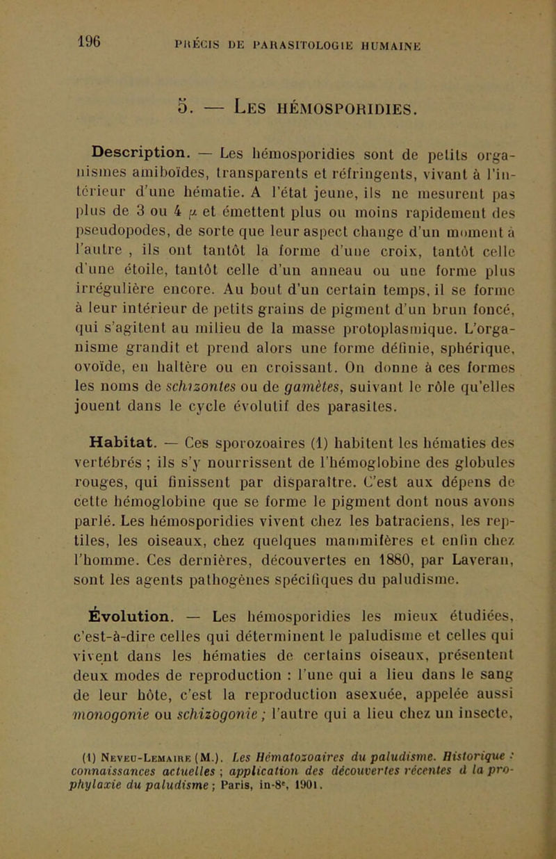 5. — Les hémosporidies. Description. — Les hémosporidies sont de petits orga- nismes amiboïdes, transparents et réfringents, vivant à l'in- térienr d’une hématie. A l'état jeune, ils ne mesurent pas plus de 3 ou 4 g et émettent plus ou moins rapidement des pseudopodes, de sorte que leur aspect change d’un moment à l’autre , ils ont tantôt la forme d’une croix, tantôt celle d'une étoile, tantôt celle d'un anneau ou une forme plus irrégulière encore. Au bout d'un certain temps, il se forme à leur intérieur de petits grains de pigment d’un brun foncé, qui s’agitent au milieu de la masse protoplasmique. L’orga- nisme grandit et prend alors une forme définie, sphérique, ovoïde, en haltère ou en croissant. On donne à ces formes les noms de schizontes ou de gamètes, suivant le rôle qu’elles jouent dans le cycle évolutif des parasites. Habitat. — Ces sporozoaires (1) habitent les hématies des vertébrés ; ils s’y nourrissent de l’hémoglobine des globules rouges, qui finissent par disparaître. C’est aux dépens de cette hémoglobine que se forme le pigment dont nous avons parlé. Les hémosporidies vivent chez les batraciens, les reji- tiles, les oiseaux, chez quelques mammifères et enlin chez l’homme. Ces dernières, découvertes en 1880, par Laveran, sont les agents pathogènes spécifiques du paludisme. Évolution. — Les hémosporidies les mieux étudiées, c’est-à-dire celles qui déterminent le paludisme et celles qui vivent dans les hématies de certains oiseaux, présentent deux modes de reproduction : l’une qui a lieu dans le sang de leur hôte, c’est la reproduction asexuée, appelée aussi monogonie ou schizogonie ; l’autre qui a lieu chez un insecte, (l) Neveu-Lemaike (M.). Les Hématozoaires du paludisme. Historique • connaissances actuelles ; application des découvertes récentes d la pro- phylaxie du paludisme ; Paris, in-8', 1901.