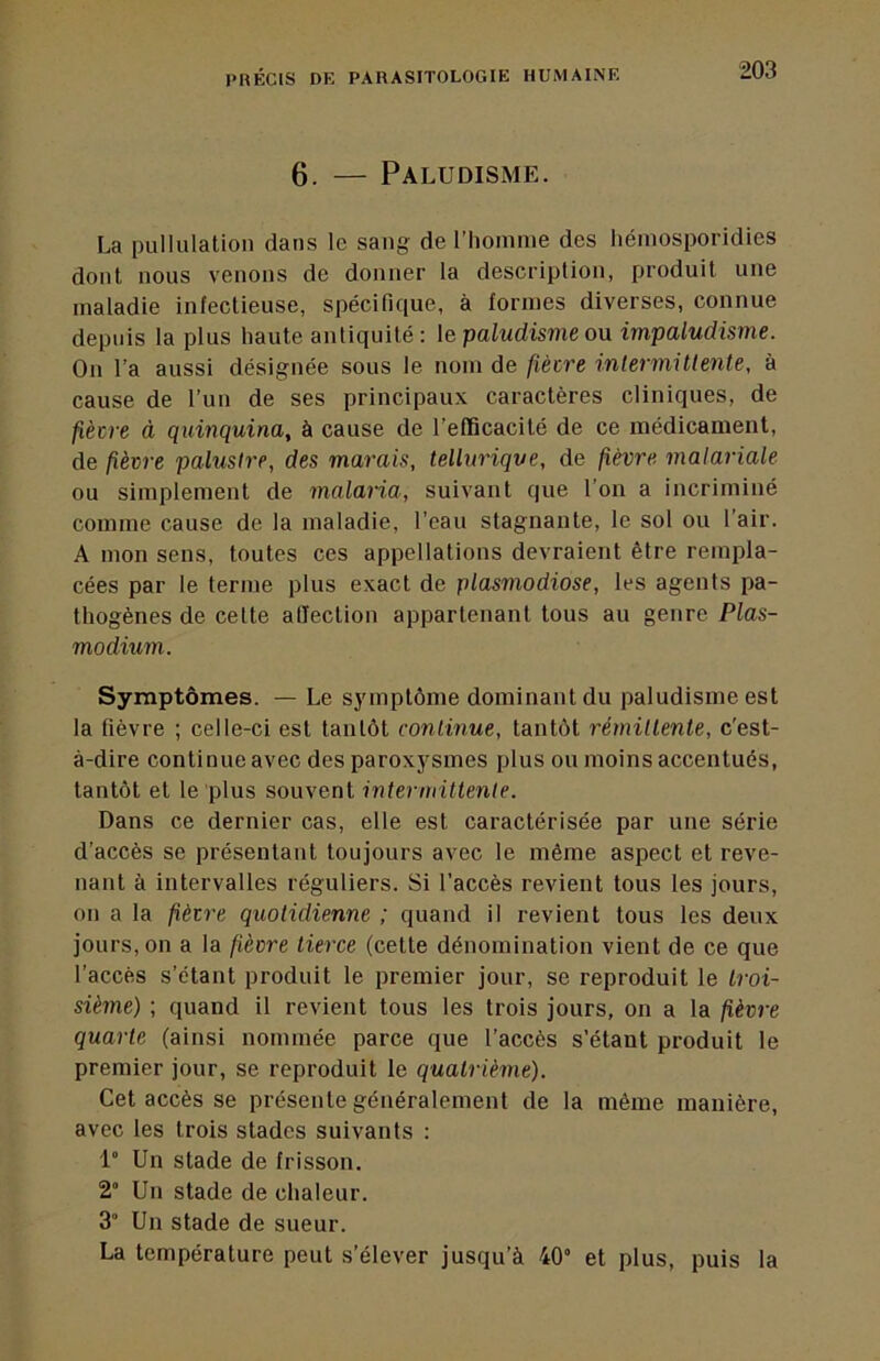 6. — Paludisme. La pullulation dans le sang de l'homme des hémosporidies dont nous venons de donner la description, produit une maladie infectieuse, spécifique, à formes diverses, connue depuis la plus haute antiquité : le paludisme ou. impaludisme. On l’a aussi désignée sous le nom de fiècre inlermitlente, à cause de l’un de ses principaux caractères cliniques, de fiètre à quinquina, à cause de l’efficacité de ce médicament, de fièvre palustre, des marais, tellurique, de fièvre malariale ou simplement de malaria, suivant que l’on a incriminé comme cause de la maladie, l’eau stagnante, le sol ou l’air. A mon sens, toutes ces appellations devraient être rempla- cées par le terme plus exact de plasmodiose, les agents pa- thogènes de cette allection appartenant tous au genre Plas- modium. Symptômes. — Le symptôme dominant du paludisme est la fièvre ; celle-ci est tantôt continue, tantôt rémillente, c’est- à-dire continue avec des paroxysmes plus ou moins accentués, tantôt et le plus souvent intermittente. Dans ce dernier cas, elle est caractérisée par une série d’accès se présentant toujours avec le même aspect et reve- nant à intervalles réguliers. Si l’accès revient tous les jours, on a la fièvre quotidienne ; quand il revient tous les deux jours, on a la fièvre tierce (cette dénomination vient de ce que l’accès s’étant produit le premier jour, se reproduit le troi- sième) ; quand il revient tous les trois jours, on a la fièvre quarte (ainsi nommée parce que l’accès s’étant produit le premier jour, se reproduit le quatrième). Cet accès se présente généralement de la même manière, avec les trois stades suivants : 1° Un stade de frisson. 2“ Un stade de chaleur. 3” Un stade de sueur. La température peut s’élever jusqu’à 40“ et plus, puis la