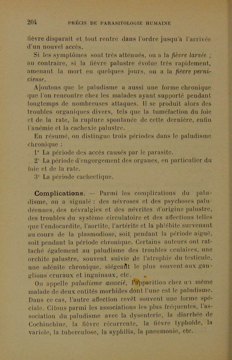 lièvre disparaît et tout rentre dans l’ordre jus([u’à l’arrivée d’un nouvel accès. Si les symptômes sont très atténués, on a la fièore larvée ; au contraire, si la lièvre palustre évolue très rapidement, amenant la mort en quelques jours, on a la fièvre perni- cieuse. Ajoutons que le paludisme a aussi une forme clironique que l'on rencontre chez les malades ayant supporte pendant longtemps de nombreuses attaques, il se produit alors des troubles organiques divers, tels que la tuméfaction du foie et de la rate, la rupture spontanée de cette dernière, entin l’anémie et la cachexie palustre. En résumé, on distingue trois périodes dans le paludisme chronique : 1° La période des accès causés par le parasite. 2’ La période d’engorgement des organes, en particulier du foie et de la rate. .3“ La période cachectique. Complications. — Parmi les complications du palu- disme, on a signalé ; des névroses et des psychoses palu- déennes, des névralgies et des névrites d’origine palustre, des troubles du système circulatoire et des affections telles ((Lie l’endocardite, l’aorlite, l’artérite et la phlébite survenant au cours de la plasmodiose, soit (oendant la (lériode aiguë, soit pendant la période clironi(|ue. Certains auteurs ont rat- taché également au paludisme des troubles cculaires, une orchite palustre, souvent suivie de l’atrophie du testicule, une adénite chronique, siégeaAt le plus souvent aux gan- glions cruraux et inguinaux, etc. Ou ap(Delle paludisme associé, l'^iparilion chez in mèmè malade de deux entités morbides dont l’une est le paludisme. Dans ce cas, l’autre alTection revêt souvent une forme s()é- cialc. Citons parmi les associations les plus fréquentes, l’as- sociation du (laludisme avec la dysenterie, la diarrhée de Cochinchine, la fièvre récurrente, la lièvre typhoïde, la variole, la tuberculose, la syphilis, la pneumonie, etc.