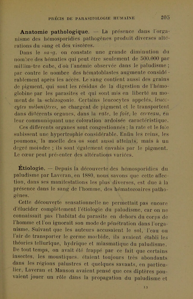 Anatomie pathologique. — La présence dans l'orga- nisme des liéinosporidies pathogènes produit diverses alté- rations du sang et dès viscères. Dans le m-ig. on constate une grande diiniuiition du nomhrc des hématies qui peut être seulement de 500.000 par millim'dre cube, d'où l’anémie observée dans le paludisme; par contre le nombre des hématoblastes augmente considé- rablement après les accès. Le sang contient aussi des grains de pigment, qui sont les résidus de la digestion de l'hémo- globine par les parasites et qui sont mis en liberté au mo- ment de la schizogonie. Certains leucocytes appelés, leucc- cytes mélunilères, se chargent de pigment et le transportent dans diilérents organes, dans la rate, le foie, le cerveau, en leur communiquant une coloration ardoisée caractéristique. Ces différents organes sont congestionnés ; la rate et le foie subissent une hypertrophie considérable. Enlin les reins, les poumons, la moelle des os sont aussi atteinis, mais à un degré moindre ; ils sont également envahis par le pigment. Le cœur peut pré.-enter des altérations varices. t Etiologie. — Depuis la découverte des liéinosporidies du paludisme par Laveran, en 1880, nous savons que cette affec- tion, dans ses manifestations les plus diverses, est due <à la présence dans le sang de l’homme, des hématozoaires patho- gènes. Cette découverte sensationnelle ne permettait pas encore d’élucider complètement l’étiologie du paludisme, car on ne connaissait pas l’habitat du parasite en dehors du coiqis de l’homme et l’on ignorait son mode de pénétration dans l’orga- nisme. Suivant ipie les auteurs accusaient le sol, l’eau ou l’air de transporter le germe morbide, ils avaient établi les théories tellurique, hydrique et miasmatique du paludisme. De tout temps, on avait été frappé par ce fait que certains insectes, les moustiques, étaient toujours très abondants dans les régions palustres et quelques savants, en particu- lier, Laveran et Manson avaient pensé que ces diptères pou- vaient jouer un rôle dans la propagation du paludisme et