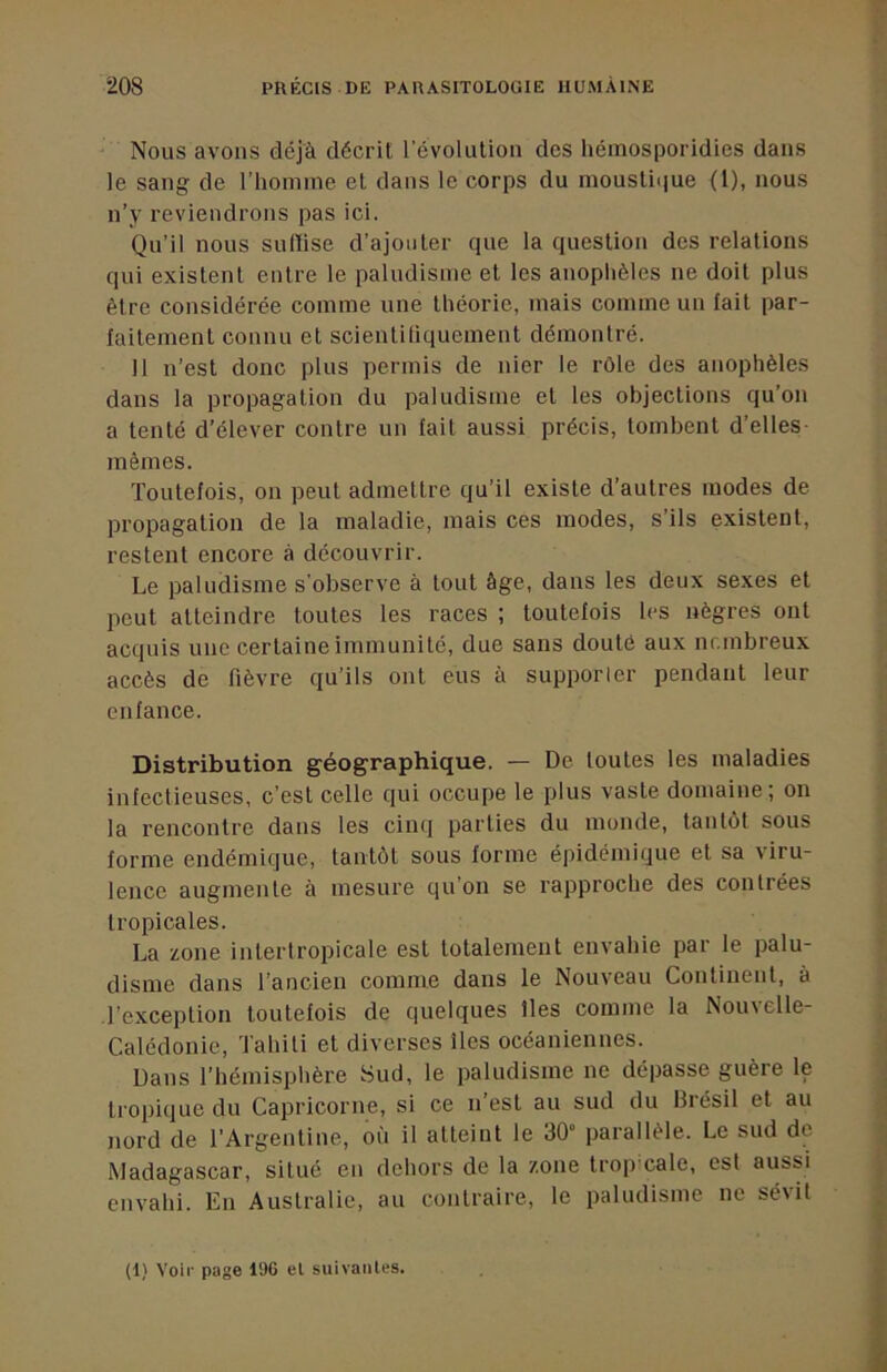Nous avons déjà décrit l’évolution des hémosporidies dans le sang de l’homme et dans le corps du moustiijue (l), nous n’y reviendrons pas ici. Qu’il nous sulïise d’ajouter que la question des relations qui existent entre le paludisme et les anoplièles ne doit plus être considérée comme une théorie, mais comme un fait par- faitement connu et scientifiquement démontré. 11 n’est donc plus permis de nier le rôle des anophèles dans la propagation du paludisme et les objections qu’on a tenté d’élever contre un fait aussi précis, tombent d’elles mêmes. Toutefois, on peut admettre qu’il existe d’autres modes de propagation de la maladie, mais ces modes, s’ils existent, restent encore à découvrir. Le paludisme s’observe à tout âge, dans les deux sexes et peut atteindre toutes les races ; toutefois les nègres ont acquis une certaine immunité, due sans douté aux nr.mbreux accès de fièvre qu’ils ont eus à supporler pendant leur enfance. Distribution géographique. — De toutes les maladies infectieuses, c’est celle qui occupe le plus vaste domaine; on la rencontre dans les cinq parties du monde, tantôt sous forme endémique, tantôt sous forme épidémique et sa viru- lence augmente à mesure qu’on se rapproche des contrées tropicales. La zone intertropicale est totalement envahie par le palu- disme dans l’ancien comme dans le Nouveau Continent, à •l’exception toutefois de quelques lies comme la Noiuelle- Calédonie, Tahiti et diverses îles océaniennes. Dans l’hémisphère Sud, le paludisme ne dépasse guère le tropique du Capricorne, si ce n’est au sud du Brésil et au nord de l’Argentine, où il atteint le 30“ parallèle. Le sud de Madagascar, situé en dehors de la zone trop cale, est aussi envahi. Eu Australie, au contraire, le paludisme ne sévit (1) Voir page 196 el suivaiiles.