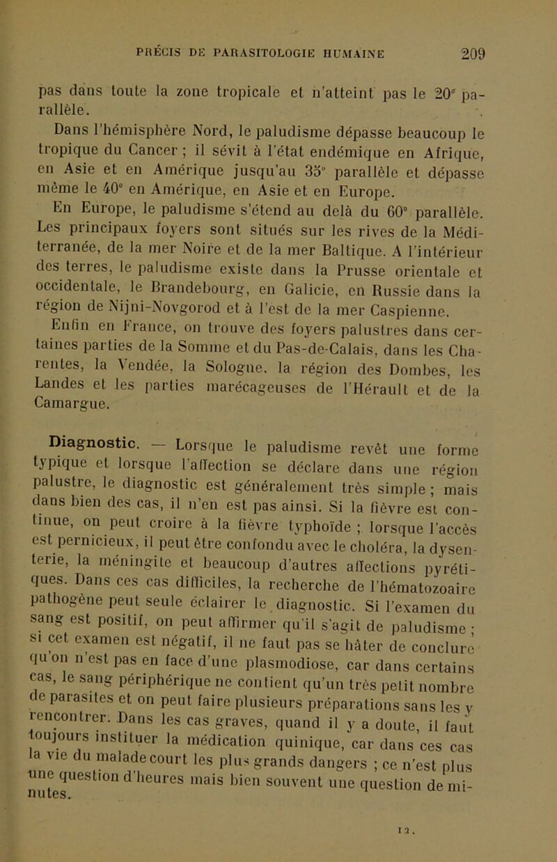 pas dans toute la zone tropicale et n’atteint pas le 20 pa- rallèle. Dans l’hémisphère Nord, le paludisme dépasse beaucoup le tropique du Cancer ; il sévit à l’état endémique en Afrique, en Asie et en Amérique jusqu’au 33 parallèle et dépasse même le 40° en Amérique, en Asie et en Europe. En Europe, le paludisme s’étend au delà du 60° parallèle. Les principaux foyers sont situés sur les rives de la Médi- terranée, de la mer Noire et de la mer Baltique. A l’intérieur des terres, le paludisme existe dans la Prusse orientale et occidentale, le Brandebourg, en Galicie, en Russie dans la région de Nijni-Novgorod et à l’est de la mer Caspienne. Enfin en 1‘rance, on trouve des foyers palustres dans cer- taines parties de la Somme et du Pas-de-Calais, dans les Cha- rentes, la Vendée, la Sologne, la région des Bombes, les Landes et les parties marécageuses de l’Hérault et de la Camargue. Diagnostic. — Lorsque le paludisme revêt une forme ^^ypicp'6 6t lorsque l alTection se déclare dans une région palustre, le diagnostic est généralement très simple ; mais dans bien des cas, il n’eu est pas ainsi. Si la fièvre est con- tinue, on peut croire à la fièvre typhoïde; lorsque l’accès est pernicieux, il peut être confondu avec le choléra, la dysen- terie, la méningite et beaucoup d’autres allections pyréti- ques. Dans ces cas dilïiciles, la recherche de l’hématozoaire pathogène peut seule éclairer le diagnostic. Si l’examen du sang est positif, on peut afTirmer qu’il s’agit de paludisme • SI cet examen est négatif, il ne faut pas se hâter de conclure qu on n’est pas en face d’une plasmodiose, car dans certains cas, le sang périphérique ne contient qu’un très petit nombre c e parasites et on peut faire plusieurs préparations sans les y rencontrer. Bans les cas graves, quand il y a doute, il faut toujours instituer la médication quinique, car dans ces cas a vie du malade court les plus grands dangers ; ce n’est plus «ne question d’heures mais bien souvent une question de mi-