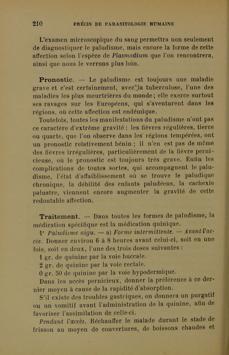 L'examen microscopique du sang permettra non seuiement de diagnostiquer le paludisme, mais encore la forme de cette affection selon l’espèce de Plasmodium que l’on rencontrera, ainsi que nous le verrons plus loin. Pronostic. — Le paludisme est toujours une maladie grave et c’est certainement, avec’'ja tuberculose, l’une des maladies les plus meurtrières du monde; elle exerce surtout ses ravages sur les Européens, qui s’aventurent dans les régions, où cette alTection est endémique. Toutefois, toutes les manifestations du paludisme n’ont pas ce caractère d’extrême gravité : les fièvres régulières, tierce ou quarte, que l’on observe dans les régions tempérées, ont un pronostic relativement bénin ; il n’en est pas de même des lièvres irrégulières, particulièrement de la fièvre perni- cieuse, où le pronostic est toujours très grave. Enfin les complications de toutes sortes, qui accompagnent le palu- disme, l’état d’affaiblissement où se trouve le paludique chronique, la débilité des enfants paludéens, la cachexie palustre, viennent encore augmenter la gravité de cette redoutable affection. Traitement. — Dans toutes les formes de paludisme, la médication spécifique est la médication quinique. 1“ Paludisme aigu. — a) Forme inlermitlenle. — ÀmnlVac- cès. Donner environ 6 à 8 heures avant celui-ci, soit en une fois, soit en deux, l’une des,trois doses suivantes : 1 gr. de quinine par la voie buccale. 2 gr. de quinine par la voie rectale. 0 gr. 50 de quinine par la voie hypodermique. Dans les accès pernicieux, donner la préférence à ce der- nier moyen à cause de la rapidité d’absorption. S’il existe des troubles gastriques, on donnera un purgatif ou un vomitif avant l’administration de la quinine, afin de favoriser l’assimilation de celle-ci. Pendant l'accès. Réchauffer le malade durant le stade de frisson au moyen de couvertures, de boissons chaudes et