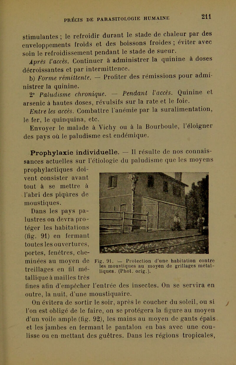 stimulantes ; le refroidir durant le stade de chaleur par des enveloppements froids et des boissons froides ; éviter avec soin 1e refroidissement pendant le stade de sueur. Après L’accès. Continuer à administrer la quinine à doses décroissantes et par intermittence. b) Forme rémittente. — Profiter des rémissions pour admi- nistrer la quinine. 2“ Paludisme chronique. — Pendant l’accès. Quinine et arsenic à hautes doses, révulsifs sur la rate et le foie. Entre les accès. Combattre l'anémie par la suralimentation, le fer, le quinquina, etc. Envoyer le malade à Vichy ou à la Bourboule, 1 éloigner des pays où le paludisme est endémique. Prophylaxie individuelle. — Il résulte de nos connais- sances actuelles sur l’étiologie du paludisme que les moyens prophylactiques doi- vent consister avant tout à se mettre à l’abri des piqûres de moustiques. Dans les pays pa- lustres on devra pro- téger les habitations (tig. 91) en fermant toutes les ouvertures, portes, fenêtres, che- minées au moyen de Fig. 91. — Protection d’une habitation contre . . les moustinues au moyen de grillages mètal- treillages en fil me- üq^es. (Phot. orig.). tallique à mailles très fines afin d’empêcher l’entrée des insectes. On se servira en outre, la nuit, d’une moustiquaire. On évitera de sortir le soir, après le coucher du soleil, ou si l’on est obligé de le faire, on se protégera la figure au moyen d'un voile ample (tig. 92), les mains au moyen de gants épais et les jambes en fermant le pantalon en bas avec une cou- lisse ou en mettant des guêtres. Dans les régions tropicales,