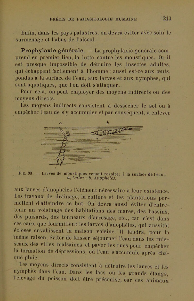 Enlln, dans les pays palustres, on devra éviter avec soin le surmenage et l’abus de l’alcool. Prophylaxie générale. — La prophylaxie générale com- prend en premier lieu, la lutte contre les moustiques. Or il est presque impossible de détruire les insectes adultes, qui échappent facilement à l’homme; aussi est-ce aux œufs, pondus à la surface de l’eau, aux larves et aux nymphes, qui sont aquatiques, que l’on doit s’attaquer. Pour cela, on peut employer des moyens indirects ou des moyens directs. Les moyens indirects consistent à dessécher le sol ou à empêcher l’eau de s’y accumuler et par conséquent, à enlever h Fig. 93. — Larves de mousliques venanl respirer à la surface de l’eau : O, Culex-, b, Anopheles. aux larves d anophèles l’élément nécessaire à leur existence. Les travaux de drainage, la culture et les plantations per- mettent d’atteindre ce but. On devra aussi éviter d’entre- tenir au voisinage des habitations des mares, des bassins, des puisards, des tonneaux d’arrosage, etc., car c’est dans ces eaux que fourmillent les larves d’anophèles, qui aussitôt écloses envahissent la maison voisine. 11 faudra, pour la même raison, éviter de laisser séjourner l’eau dans les ruis- seaux des villes malsaines et paver les rues pour empêcher la formation de dépressions, où l’eau s’accumule après cha- que pluie. Les moyens directs consistent à détruire les larves et les nymphes dans l’eau. Dans les lacs ou les grands étangs, 1 élevage du poisson doit être préconisé, car ces animaux