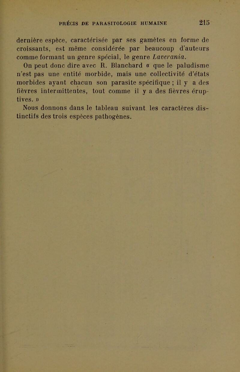 dernière espèce, caractérisée par ses gamètes en forme de croissants, est même considérée par beaucoup d’auteurs comme formant un genre spécial, le genre Laverania. On peut donc dire avec R. Blanchard « que le paludisme n’est pas une entité morbide, mais une collectivité d’états morbides ayant chacun son parasite spécifique ; il y a des fièvres intermittentes, tout comme il y a des fièvres érup- tives. » Nous donnons dans le tableau suivant les caractères dis- tinctifs des trois espèces pathogènes.