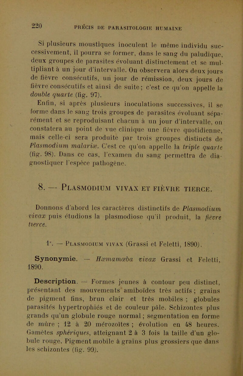 Si plusieurs moustiques inoculent le même individu suc- cessivement, il pourra se former, dans le sang du paludique, deux groupes de parasites évoluant dislinctement et se mul- tipliant à un jour d’intervalle. On observera alors deux jours de fièvre consécutifs, un jour do rémission, deux jours de fièvre consécutifs et ainsi de suite; c’est ce i|u’on appelle la double quarte (fig. 97). Enfin, si après plusieurs inoculations successives, il se forme dans le sang trois groupes de parasites évoluant sépa- rément et se reproduisant chacun à un jour d’intervalle, on constatera au point de vue clinique une fièvre quotidienne, mais celle-ci sera produite par trois groupes distincts de Plasmodium malariæ. C’est ce qu’on appelle la triple quarte (fig. 98). Dans ce cas, l’examen du sang permettra de dia- gnostiquer l'espèce pathogène. 8. — Plasmodium vivax et fièvre tierce. Donnons d’abord les caractères distinctifs de Plasmodium vivax puis étudions la plasmodiose qu’il produit, la fièvre turce. 1“. — Plasmodium vivax (Grassi et Feletti, 1890). Synonymie. — Hæmamœba vivax Grassi et Feletti, 1890. Description. — Formes jeunes à contour peu distinct, présentant des mouvements'arniboïdes très actifs; grains de pigment fins, brun clair et très mobiles ; globules parasités hypertrophiés et de couleur pâle. Schizontes plus grands qu’un globule rouge normal ; segmentation en forme de mûre ; 12 à 20 mérozo'ites ; évolution en 48 heures. Gamètes sphériques, atteignant 2 à 3 fois la taille d’un glo- bule rouge. Pigment mobile à grains plus grossiers que dans les schizontes (lig. 99).