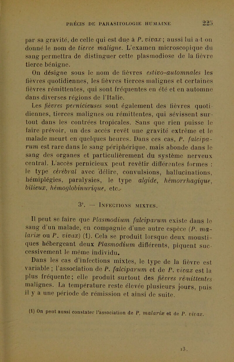 par sa gravité, de celle qui est due à P. vivax; aussi lui a-t ou donné le nom de tierce maligne. L’examen microscopique du sang permettra de distinguer cette plasmodiose de la fièvre tierce bénigne. On désigne sous le nom de lièvres eslivo-aulomnales les fièvres quotidiennes, les fièvres tiercesmalignes et certaines fièvres rémittentes, qui sont fréquentes en été et en automne dans diverses régions de l'Italie. Les fièvres pernicieuses sont également des fièvres quoli diennes, tierces malignes ou rémittentes, qui sévissent sur- tout dans les contrées tropicales. Sans que rien puisse le faire prévoir, un des accès revêt une gravité extrême et le malade meurt en quelques heures. Dans ces cas, P. falcipa- rum est rare dans le sang périphérique, mais abonde dans le sang des organes et particulièrement du système nerveux central. L’accès pernicieux peut revêtir dillérentes formes : le type cérébral avec délire, convulsions, hallucinations, hémiplégies, paralysies, le type algide, hémorrhagique, bilieux, hémoglobimirique, etc.. 3°. — iNFECriONS .MIXTES. Il peut se faire que Plasmodium falciparum existe dans le sang d un malade, en compagnie d’une autre espèce (P. ma- lariæ ou P. vivax) (1). Cela se produit lorsque deux mousti- ques hébergeant deux Plasmodium différents, piquent suc- cessivement le même individu. Dans les cas d’infections mixtes, le type de la fièvre est variable ; l’association de P. falciparum et de P. vivax est la plus fréquente; elle produit surtout des fièvres rémillentes malignes. La température reste élevée plusieurs jours, puis il y a une période de rémission et ainsi de suite. (1) On peut aussi constater l’association de V. malariæ et de V. vivax.