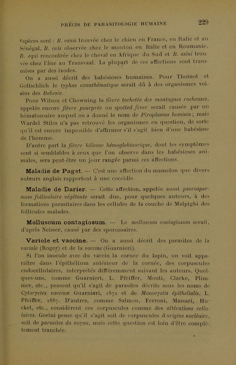 espèces sont : B. canis Irmivce clioz le chien en France, en llalie et an Sénégal, B. ovis observée chez le mouton en Italie et en Roumanie, B. equi rencontrée chez le cheval en Afrique du Sud et B. asini trou- vée chez rànc au Transvaal. La plupart de ces affections sont trans- mises j)ar des ixodes. On a aussi décrit des balsésioses humaines. Pour Thoinot et Oottschlich le typhus exanthématique serait dû à des organismes voi- sins des Babesia. Pour Wilson et Chowning la ficvre tachetée des montagnes rocheuses, appelée encore fièvre pourprée ou spotted jever serait causée par un hématozoaire auquel on a donné le nom de Piroptasma hominis', mais AVardel Stiles n’a pas retrouvé les organismes en question, de sorte (|u'il est encore impossible d’aRirmer s'il s’agit bien d’une babesiose de l’homme. D’autre part la fièvre bilieuse hémog lob in urique, dont les symptômes sont si semblables à ceux que l’on observe dans les babésioses ani- males, sera peut-être un .jour rangée parmi ces affections. Maladie de Paget. — C’est une affection du mamelon que divers auteurs anglais rapportent à une coccidie. Maladie de Darier. — Cette affection, appelée aussi psorosper- mose folliculaire végétante serait due, pour quelques auteurs, à des formations parasitaires dans les cellules de la couebe de Malpighi des follicules malades. Molluscum contagiosum. — Le moUuscum contagiosum serait, d’après Neisser, causé jjar des sporozoaires. ■Variole et vaccine. — On a aussi décrit des parasites de la variole (Roger) et de la aaccme (Guarnieri). Si l’on inocule avec du vaccin la cornée du lapin, on voit appa- raître dans l’épithélium antérieur de la cornée, des corpuscules cndocellulaires, interprétés différemment suivant les auteurs. Quel- (pies-uns, comme Guarnieri, L. Pfeiffer, Alonti, Clarke, Plim- mer, etc., pensent qu’il s’agit de parasites décrits sous les noms de Cyloryctes vaecinæ Guarnieri, 1872 et de Monocyslis épithelialis, L. Pfeilfer, 1887. D’autres, comme Salmon, Ferroni, Massari, Hu- ckel, etc., considèrent ces corpuscules comme des altérations cellu- laires. Gorini pense qu’il s’agit soit de corpuscules d origine nucléaire, soit de parasites du noyau, mais celte (luestion est loin d’être complè- tement tranchée.