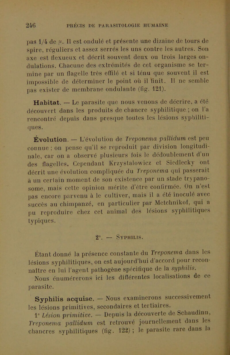 pas 1/4 de p. Il est ondulé et présente une dizaine de tours de spire, réguliers et assez serrés les uns contre les autres. Son axe est llexueux et décrit souvent deux ou trois larges on- dulations. Chacune des extrémités de cet organisme se ter- mine par un flagelle très eflilé et si ténu que souvent il est impossible de déterminer le point où il finit. Il ne semble pas exister de membrane ondulante (fig. 121). Habitat. — Le parasite que nous venons de décrire, a été découvert dans les produits de chancre syphilitique ; on l’a rencontré depuis dans presque toutes les lésions syphiliti- (pies. Évolution. — L’évolution de Treponema paUidum est peu connue ; on pense qu’il se reproduit par division longitudi- nale. car on a observé plusieurs fois le dédoublement d’un des flagelles. Cependant Krzystalowicz et Sicdlecky ont décrit une évolution compliquée du Treponema (jui passerait à un certain moment de son existence par un stade tr\pano- some, mais cette opinion mérite d’être confirmée. On n est pas encore parvenu à le cultiver, mais il a été inoculé avec succès au chimpanzé, en particulier par Metchnikof, qui a pu reproduire chez cet animal des lésions syphilitiques typiques. 2°. — Syphilis. Étant donné la présence constante du Treponema dans les lésions syphilitiques, on est aujourd’hui d accord pour recon- naître en lui l’agent pathogène spécifique de la s^jphilis. Nous énumérerons ici les diflérentes localisations de ce parasite. Syphilis acquise. — Nous examinerons successivement les lésions primitives, secondaires et tertiaires. 1° Lésion primitive. — Depuis la découverte de Schaudinn, Treponema pallidum est retrouvé journellement dans les chancres syphilitiques (fig. 122) ; le parasite rare dans la