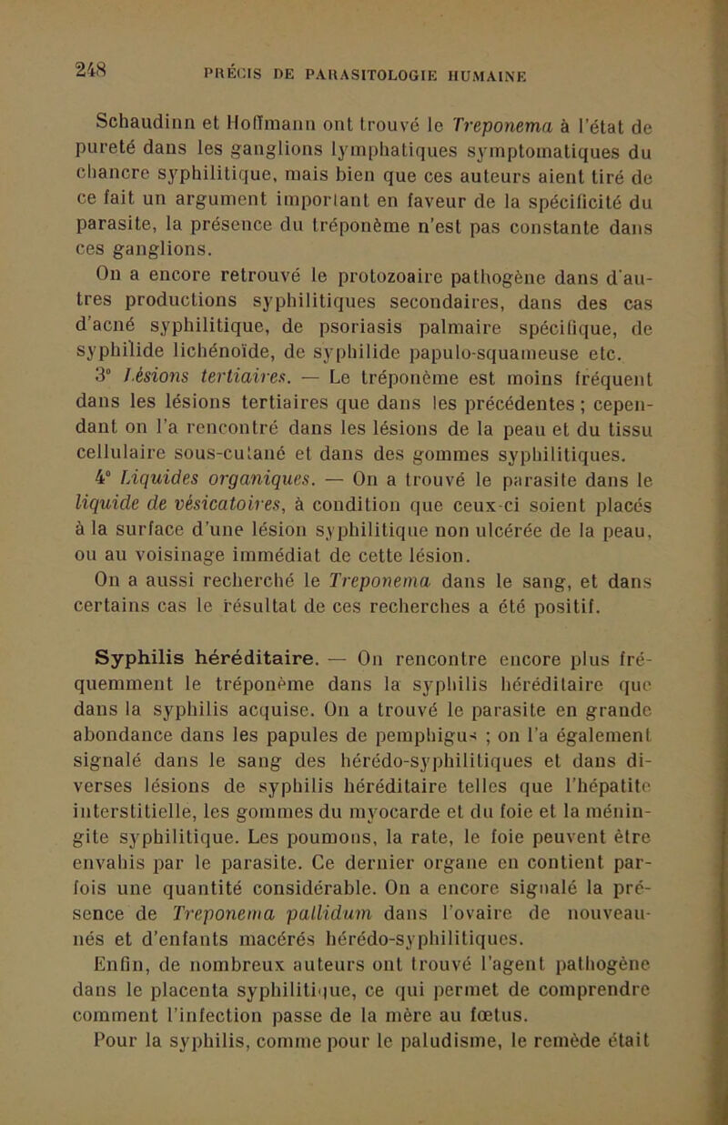 Schaudinn et HolTmaiin ont trouvé le Treponema à l’état de pureté dans les ganglions lymphatiques symptomatiques du chancre syphilitique, mais bien que ces auteurs aient tiré de ce fait un argument impoiiant en faveur de la spécificité du parasite, la présence du tréponème n’est pas constante dans ces ganglions. On a encore retrouvé le protozoaire pathogène dans d'au- tres productions syphilitiques secondaires, dans des cas d’acné syphilitique, de psoriasis palmaire spécifique, de syphilide lichéno'ide, de syphilide papulo-squameuse etc. 3“ J.ésions tertiaires. — Le tréponème est moins fréquent dans les lésions tertiaires que dans les précédentes ; cepen- dant on l’a rencontré dans les lésions de la peau et du tissu cellulaire sous-cutané et dans des gommes syphilitiques. 4“ fAquides organiques. — On a trouvé le parasite dans le liquide de vésicatoires, à condition que ceux-ci soient placés à la surface d’une lésion syphilitique non ulcérée de la peau, ou au voisinage immédiat de cette lésion. On a aussi recherché le Treponema dans le sang, et dans certains cas le résultat de ces recherches a été positif. Syphilis héréditaire. —• On rencontre encore plus fré- quemment le tréponème dans la syphilis héréditaire que dans la syphilis acquise. On a trouvé le parasite en grande abondance dans les papules de pemphigu-< ; on l’a également signalé dans le sang des hérédo-syphilitiques et dans di- verses lésions de syphilis héréditaire telles que l’hépatite interstitielle, les gommes du myocarde et du foie et la ménin- gite syphilitique. Les poumons, la rate, le foie peuvent être envahis par le parasite. Ce dernier organe en contient par- fois une quantité considérable. On a encore signalé la pré- sence de Treponema pallidum dans l’ovaire de nouveau- nés et d’enfants macérés hérédo-syphilitiques. Enfin, de nombreux auteurs ont trouvé l’agent pathogène dans le placenta syphilitique, ce qui permet de comprendre comment l’infection passe de la mère au fœtus. Pour la syphilis, comme pour le paludisme, le remède était