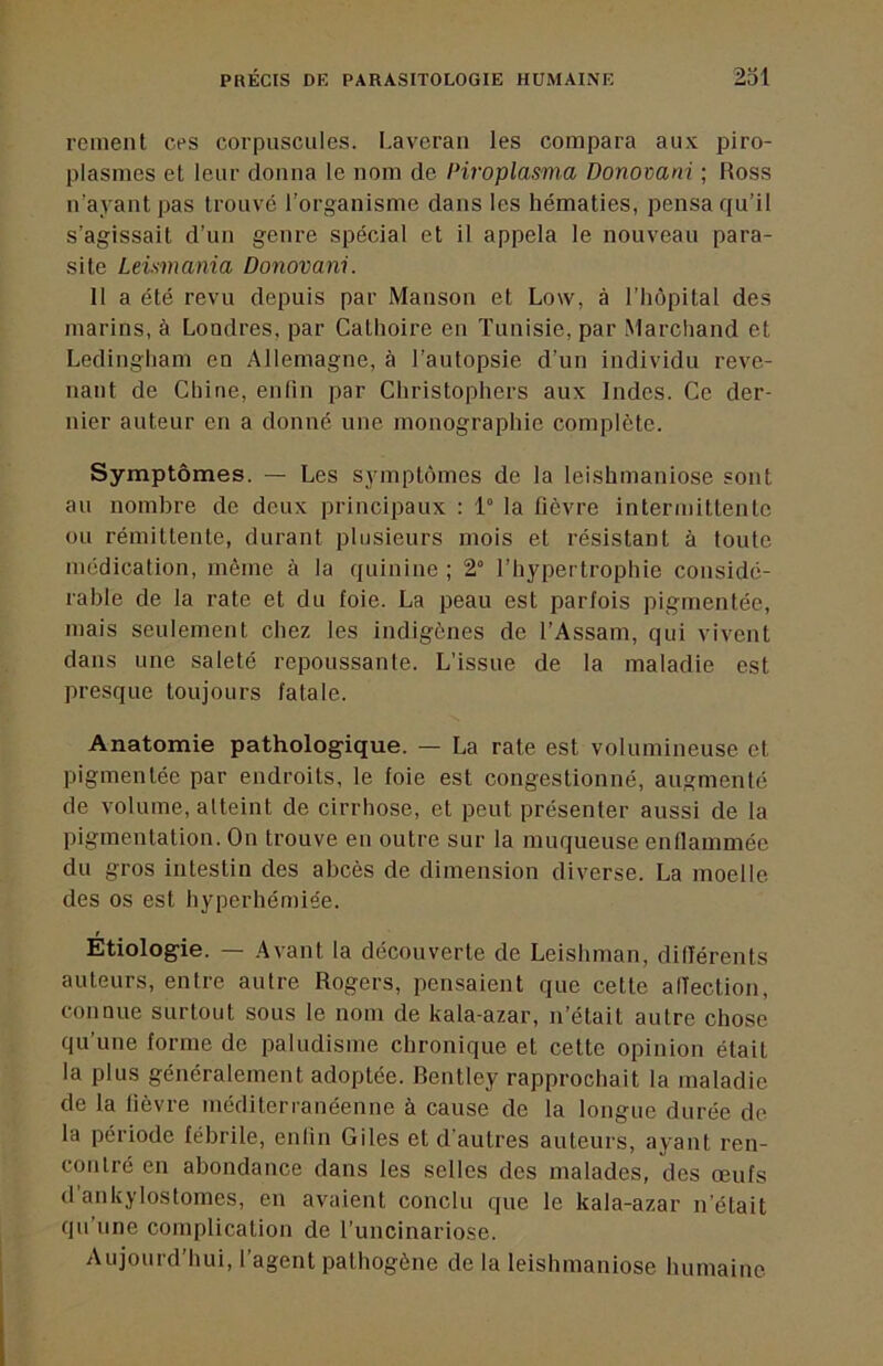 renient ces corpuscules. Laveran les compara au.v piro- plasmes et leur donna le nom de Piroplasma Donomni ; Ross n’ayant pas trouvé l’organisme dans les hématies, pensa qu’il s’agissait d’un genre spécial et il appela le nouveau para- site Leismania Donovani. Il a été revu depuis par Manson et Low, à l’hôpital des marins, à Loudres, par Cathoire en Tunisie, par Marchand et Ledingham en Allemagne, à l’autopsie d’un individu reve- nant de Chine, enfin par Christophers aux Indes. Ce der- nier auteur en a donné une monographie complète. Symptômes. — Les symptômes de la leishmaniose sont au nombre de deux principaux : 1° la fièvre intermittente ou rémittente, durant plusieurs mois et résistant à toute médication, môme à la quinine ; 2° l’hypertrophie considé- rable de la rate et du foie. La peau est parfois pigmentée, mais seulement chez les indigènes de TAssam, qui vivent dans une saleté repoussante. L’issue de la maladie est presque toujours fatale. Anatomie pathologique. — La rate est volumineuse et pigmentée par endroits, le foie est congestionné, augmenté de volume, atteint de cirrhose, et peut présenter aussi de la pigmentation. On trouve en outre sur la muqueuse enflammée du gros intestin des abcès de dimension diverse. La moelle des os est hyperhéniiée. Etiologie. — Avant la découverte de Leishman, différents auteurs, entre autre Rogers, pensaient que cette alîection, connue surtout sous le nom de kala-azar, n’était autre chose qu’une forme do paludisme chronique et cette opinion était la plus généralement adoptée. Rentley rapprochait la maladie de la lièvre méditerranéenne à cause de la longue durée de la période fébrile, enlin Giles et d’autres auteurs, ayant ren- contré en abondance dans les selles des malades, des œufs d ankylostomes, en avaient conclu que le kala-azar n’était qu’une complication de l’uncinariose. Aujourd’hui, l’agent pathogène de la leishmaniose humaine