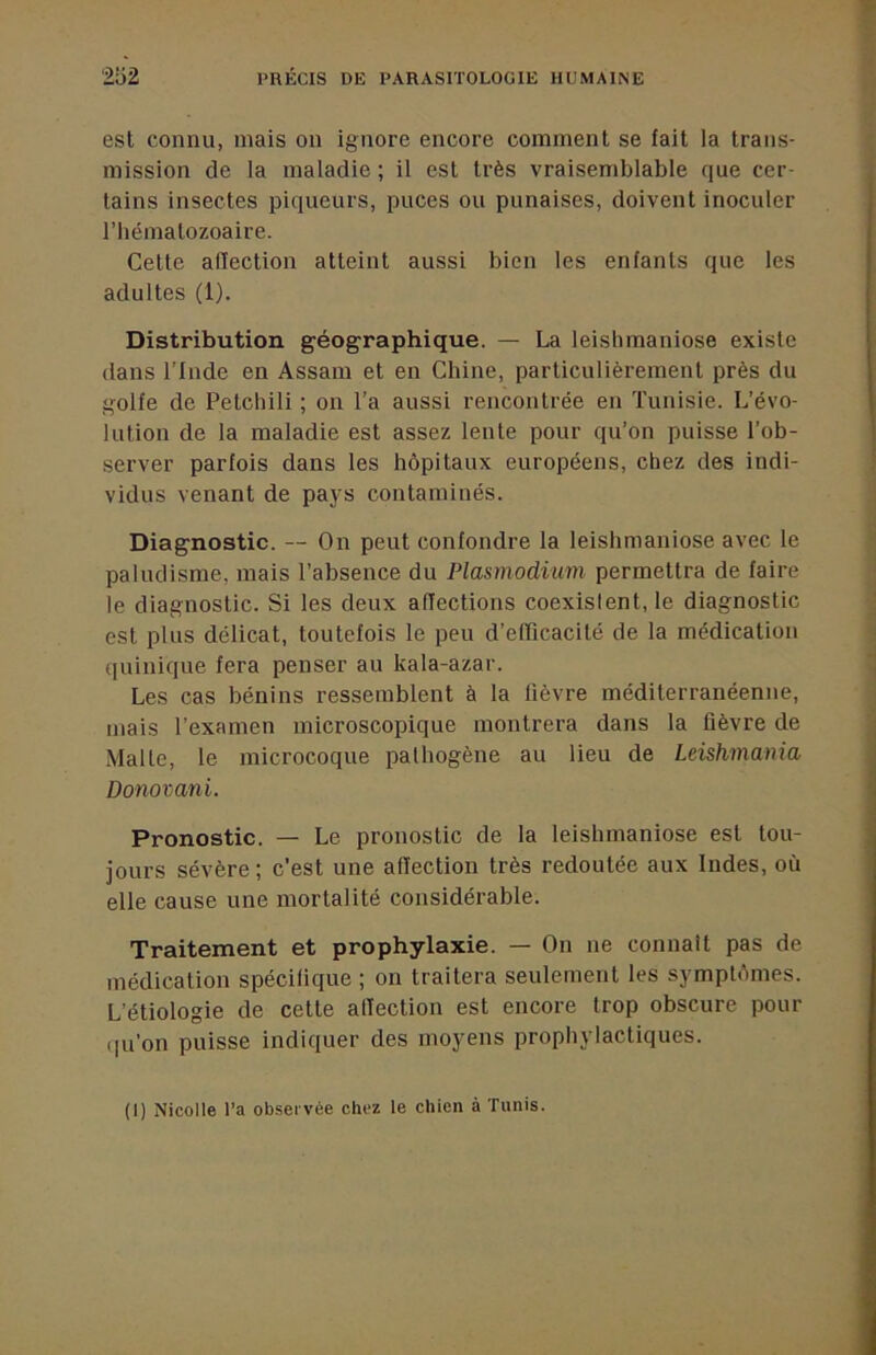 est connu, mais on ignore encore comment se fait la trans- mission de la maladie ; il est très vraisemblable que cer- tains insectes piqueurs, puces ou punaises, doivent inoculer riiématozoaire. Cette adection atteint aussi bien les enfants que les adultes (1). Distribution géographique. — La leishmaniose existe dans l’Inde en Assam et en Chine, particulièrement près du golfe de Petchili ; on l’a aussi rencontrée en Tunisie. L’évo- lution de la maladie est assez lente pour qu’on puisse l’ob- server parfois dans les hôpitaux européens, chez des indi- vidus venant de pays contaminés. Diagnostic. — On peut confondre la leishmaniose avec le paludisme, mais l’absence du Plasmodium permettra de faire le diagnostic. Si les deux affections coexislent, le diagnostic est plus délicat, toutefois le peu d’efficacité de la médication (luinique fera penser au kala-azar. Les cas bénins ressemblent à la lièvre méditerranéenne, mais l’examen microscopique montrera dans la lièvre de Malte, le microcoque pathogène au lieu de Leishmania Donovani. Pronostic. — Le pronostic de la leishmaniose est tou- jours sévère; c’est une affection très redoutée aux Indes, où elle cause une mortalité considérable. Traitement et prophylaxie. — On ne connaît pas de médication spécifique ; on traitera seulement les symptômes. L’étiologie de cette affection est encore trop obscure pour (|u’on puisse indiquer des moyens prophylactiques. (1) Nicolle l’a ob.sei'vée chez le chien à Tunis.