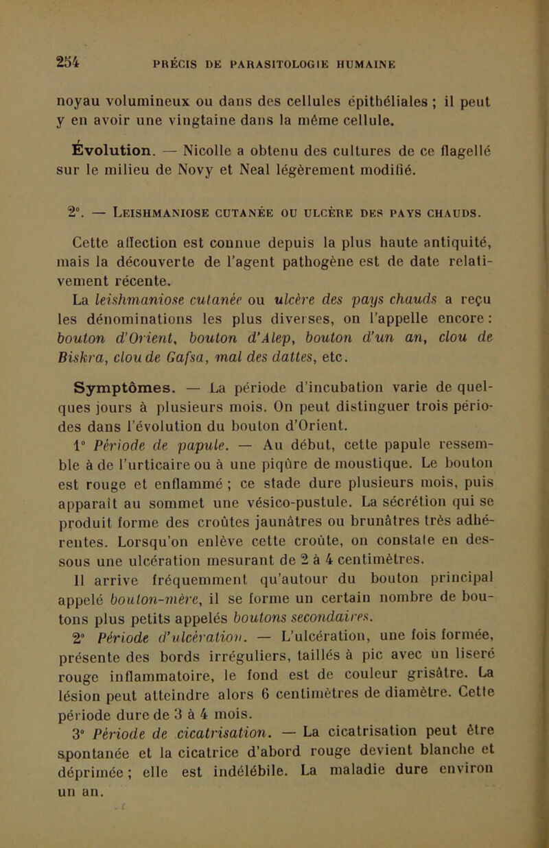 noyau volumineux ou dans des cellules épithéliales ; il peut y en avoir une vingtaine dans la même cellule. Evolution. — Nicolle a obtenu des cultures de ce flagellé sur le milieu de Novy et Neal légèrement modifié. 2°. — Leishmaniose cutanée ou ulcère des pays chauds. Cette allection est connue depuis la plus haute antiquité, mais la découverte de l’agent pathogène est de date relati- vement récente. La leishmaniose cutanée ou ulcère des pays chauds a reçu les dénominations les plus diverses, on l’appelle encore : bouton d'Orient, bouton d’Alep, bouton d’un an, clou de Biskra, clou de Gafsa, mal des dattes, etc. Symptômes. — La période d’incubation varie de quel- ques jours à plusieurs mois. On peut distinguer trois pério- des dans l’évolution du bouton d’Orient. 1“ Période de papule. — Au début, cette papule ressem- ble à de l’urticaire ou à une piqûre de moustique. Le bouton est rouge et enflammé ; ce stade dure plusieurs mois, puis apparaît au sommet une vésico-pustule. La sécrétion qui se produit forme des croûtes jaunâtres ou brunâtres très adhé- rentes. Lorsqu’on enlève cette croûte, on constale en des- sous une ulcération mesurant de 2 à 4 centimètres. Il arrive fréquemment qu’autour du bouton principal appelé boulon-mère, il se forme un certain nombre de bou- tons plus petits appelés boutons secondaires. 2” Période d’ulcération. — L’ulcération, une fois formée, présente des bords irréguliers, taillés à pic avec un liseré rouge inflammatoire, le fond est de couleur grisâtre. La lésion peut atteindre alors 6 centimètres de diamètre. Cette période dure de 3 à 4 mois. 3” Période de cicatrisation. — La cicatrisation peut être s.pontanée et la cicatrice d’abord rouge devient blanche et déprimée: elle est indélébile. La maladie dure environ un an.