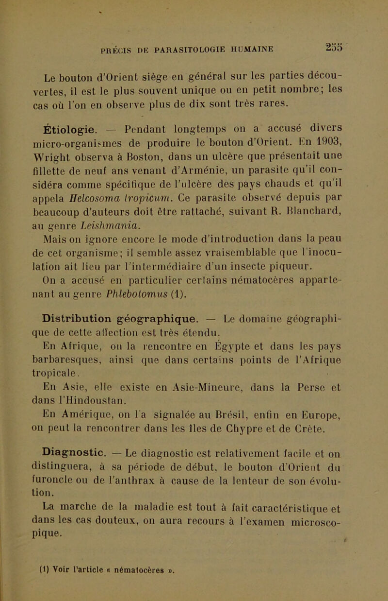 Le bouton d’Orienl siège en général sur les parties décou- vertes, il est le plus souvent unique ou en petit nombre; les cas où l’on en observe plus de dix sont très rares. Étiologie. — Pendant longtemps on a accusé divers micro-organi?mes de produire le bouton d’Orient. Kn 1903, Wright observa à Boston, dans un ulcère que présentait une fillette de neuf ans venant d’Arménie, un parasite qu’il con- sidéra comme spécifique de l’ulcère des pays chauds et qu’il appela Helcosoma Iropicum. Ce parasite observé depuis par beaucoup d’auteurs doit être rattaché, suivant R. Blanchard, au genre Leishmania. Maison ignore encore le mode d’introduction dans la peau de cet organisme; il semble assez vraisemblable que l'inocu- lation ait lieu par l’intermédiaire d’un insecte piqueur. On a accusé en particulier cerlains nématocères apparte- nant au genre Phlebolomus (1). Distribution géographique. — Le domaine géographi- que de cette affection est très étendu. En Afrique, on la rencontre en Egypte et dans les pays barbaresques, ainsi que dans certains points de l’Afrique tropicale. En Asie, elle existe en Asie-Mineurc, dans la Perse et dans l’Hindoustan. En Amérique, on l'a signalée au Brésil, enfin en Europe, on peut la rencontrer dans les îles de Chypre et de Crète. Diagnostic. — Le diagnostic est relativement facile et on distinguera, à sa période de début, le bouton d’Orieiit du furoncle ou de l’anthrax à cause de la lenteur de son évolu- tion. La marche de la maladie est tout à fait caractéristique et dans les cas douteux, on aura recours à l’examen microsco- pique. (1) Voir t’arlicfe « nématocères ».